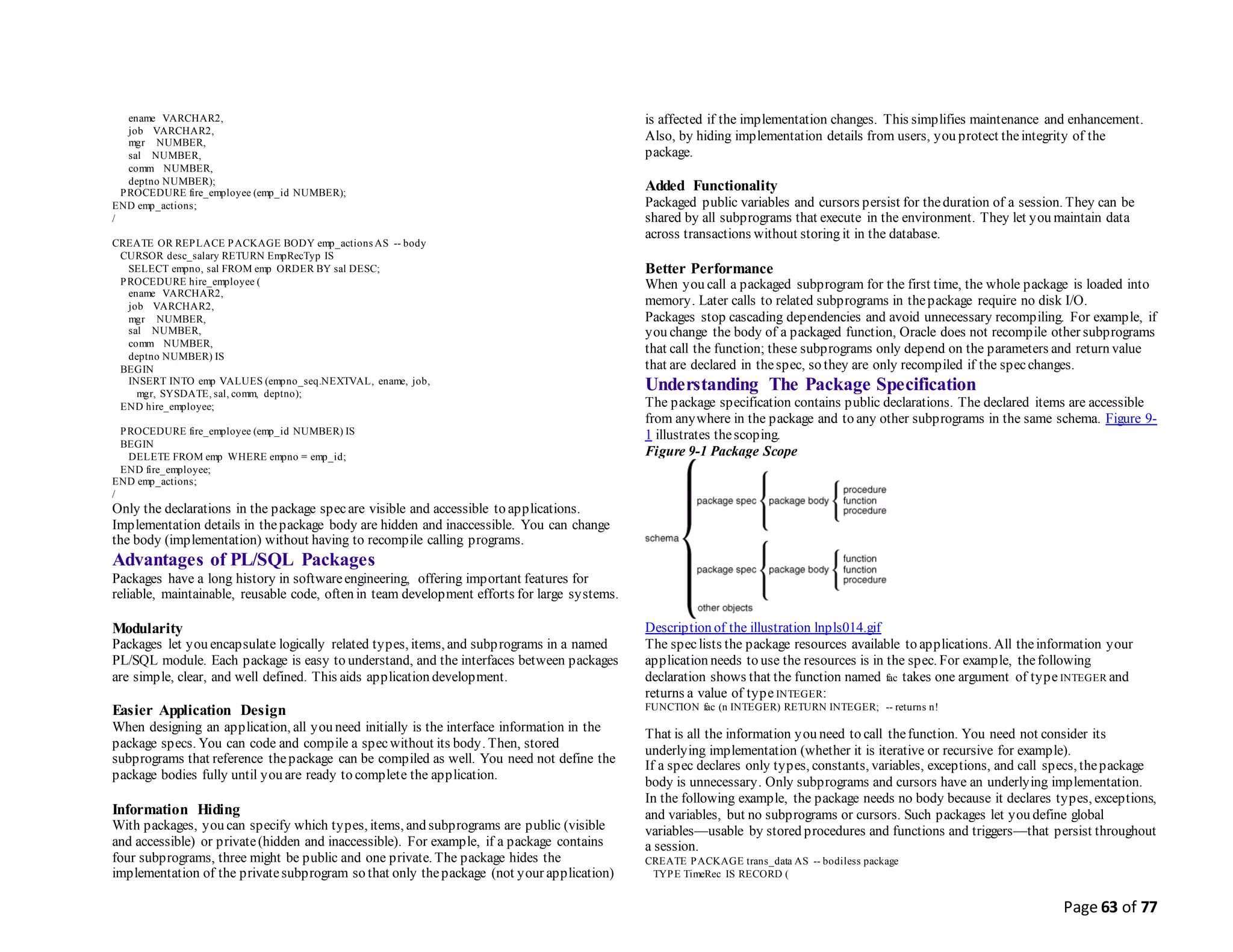 Page 63 of 77
ename VARCHAR2,
job VARCHAR2,
mgr NUMBER,
sal NUMBER,
comm NUMBER,
deptno NUMBER);
PROCEDURE fire_employee (emp_id NUMBER);
END emp_actions;
/
CREATE OR REPLACE PACKAGE BODY emp_actions AS -- body
CURSOR desc_salary RETURN EmpRecTyp IS
SELECT empno, sal FROM emp ORDER BY sal DESC;
PROCEDURE hire_employee (
ename VARCHAR2,
job VARCHAR2,
mgr NUMBER,
sal NUMBER,
comm NUMBER,
deptno NUMBER) IS
BEGIN
INSERT INTO emp VALUES (empno_seq.NEXTVAL, ename, job,
mgr, SYSDATE, sal, comm, deptno);
END hire_employee;
PROCEDURE fire_employee (emp_id NUMBER) IS
BEGIN
DELETE FROM emp WHERE empno = emp_id;
END fire_employee;
END emp_actions;
/
Only the declarations in the package specare visible and accessible to applications.
Implementation details in thepackage body are hidden and inaccessible. You can change
the body (implementation) without having to recompile calling programs.
Advantages of PL/SQL Packages
Packages have a long history in softwareengineering, offering important features for
reliable, maintainable, reusable code, often in team development efforts for large systems.
Modularity
Packages let you encapsulate logically related types, items, and subprograms in a named
PL/SQL module. Each package is easy to understand, and the interfaces between packages
are simple, clear, and well defined. This aids application development.
Easier Application Design
When designing an application, all you need initially is the interface information in the
package specs. You can code and compile a specwithout its body. Then, stored
subprograms that reference thepackage can be compiled as well. You need not define the
package bodies fully until you are ready to complete the application.
Information Hiding
With packages, you can specify which types, items, and subprograms are public (visible
and accessible) or private(hidden and inaccessible). For example, if a package contains
four subprograms, three might be public and one private. The package hides the
implementation of the privatesubprogram so that only thepackage (not your application)
is affected if the implementation changes. This simplifies maintenance and enhancement.
Also, by hiding implementation details from users, you protect theintegrity of the
package.
Added Functionality
Packaged public variables and cursors persist for theduration of a session. They can be
shared by all subprograms that execute in the environment. They let you maintain data
across transactions without storing it in the database.
Better Performance
When you call a packaged subprogram for the first time, the whole package is loaded into
memory. Later calls to related subprograms in thepackage require no disk I/O.
Packages stop cascading dependencies and avoid unnecessary recompiling. For example, if
you change the body of a packaged function, Oracle does not recompile other subprograms
that call the function; these subprograms only depend on the parameters and return value
that are declared in thespec, so they are only recompiled if the specchanges.
Understanding The Package Specification
The package specification contains public declarations. The declared items are accessible
from anywhere in the package and to any other subprograms in the same schema. Figure 9-
1 illustrates thescoping.
Figure 9-1 Package Scope
Description of the illustration lnpls014.gif
The speclists the package resources available to applications. All theinformation your
application needs to use the resources is in the spec. For example, thefollowing
declaration shows that the function named fac takes one argument of type INTEGER and
returns a value of type INTEGER:
FUNCTION fac (n INTEGER) RETURN INTEGER; -- returns n!
That is all the information you need to call thefunction. You need not consider its
underlying implementation (whether it is iterative or recursive for example).
If a spec declares only types, constants, variables, exceptions, and call specs, thepackage
body is unnecessary. Only subprograms and cursors have an underlying implementation.
In the following example, the package needs no body because it declares types, exceptions,
and variables, but no subprograms or cursors. Such packages let you define global
variables—usable by stored procedures and functions and triggers—that persist throughout
a session.
CREATE PACKAGE trans_data AS -- bodiless package
TYPE TimeRec IS RECORD (
 