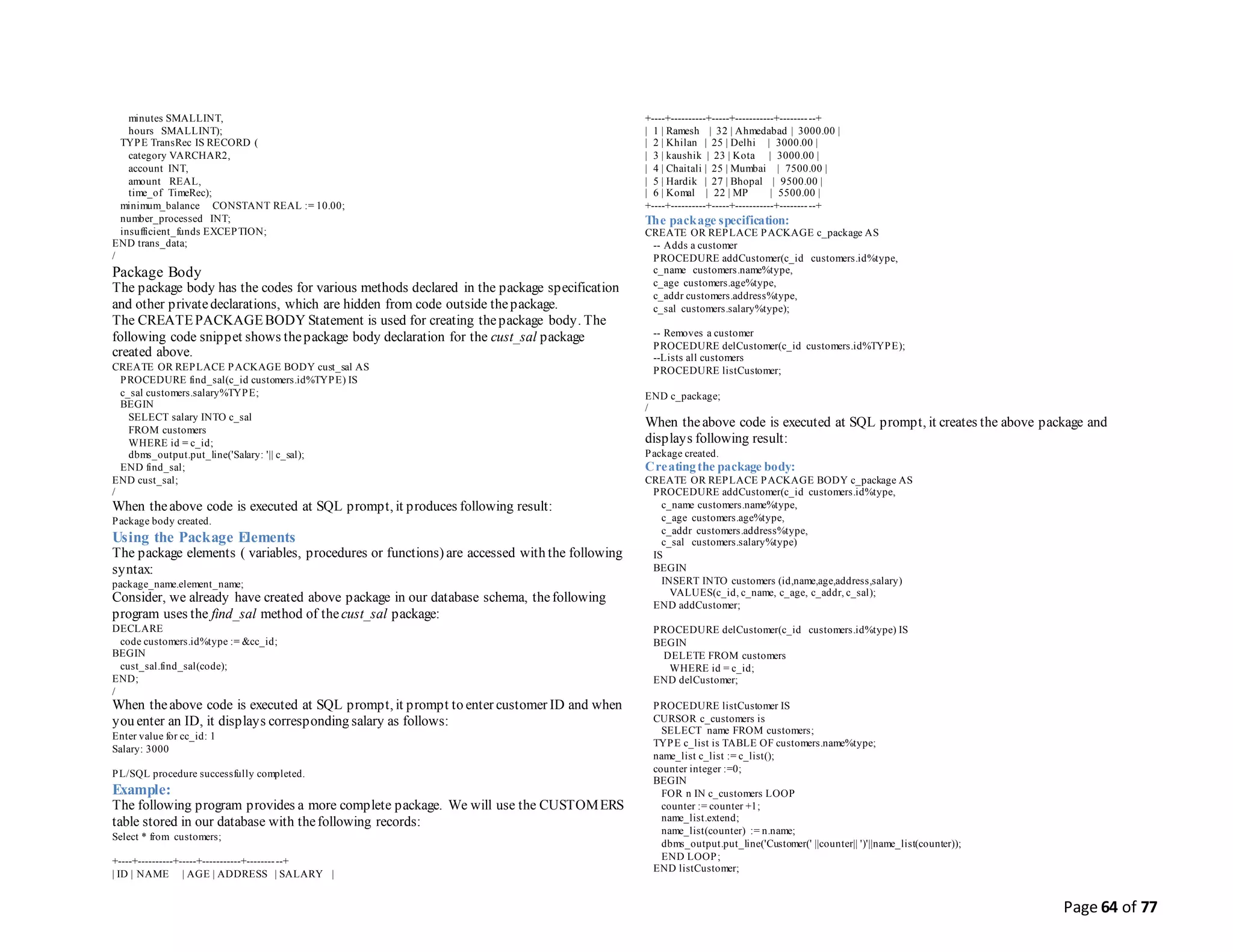 Page 64 of 77
minutes SMALLINT,
hours SMALLINT);
TYPE TransRec IS RECORD (
category VARCHAR2,
account INT,
amount REAL,
time_of TimeRec);
minimum_balance CONSTANT REAL := 10.00;
number_processed INT;
insufficient_funds EXCEPTION;
END trans_data;
/
Package Body
The package body has the codes for various methods declared in the package specification
and other privatedeclarations, which are hidden from code outside thepackage.
The CREATEPACKAGEBODY Statement is used for creating thepackage body. The
following code snippet shows thepackage body declaration for the cust_sal package
created above.
CREATE OR REPLACE PACKAGE BODY cust_sal AS
PROCEDURE find_sal(c_id customers.id%TYPE) IS
c_sal customers.salary%TYPE;
BEGIN
SELECT salary INTO c_sal
FROM customers
WHERE id = c_id;
dbms_output.put_line('Salary: '|| c_sal);
END find_sal;
END cust_sal;
/
When theabove code is executed at SQL prompt, it produces following result:
Package body created.
Using the Package Elements
The package elements ( variables, procedures or functions) are accessed with the following
syntax:
package_name.element_name;
Consider, we already have created above package in our database schema, thefollowing
program uses the find_sal method of thecust_sal package:
DECLARE
code customers.id%type := &cc_id;
BEGIN
cust_sal.find_sal(code);
END;
/
When theabove code is executed at SQL prompt, it prompt to enter customer ID and when
you enter an ID, it displays corresponding salary as follows:
Enter value for cc_id: 1
Salary: 3000
PL/SQL procedure successfully completed.
Example:
The following program provides a more complete package. We will use the CUSTOMERS
table stored in our database with thefollowing records:
Select * from customers;
+----+----------+-----+-----------+----------+
| ID | NAME | AGE | ADDRESS | SALARY |
+----+----------+-----+-----------+----------+
| 1 | Ramesh | 32 | Ahmedabad | 3000.00 |
| 2 | Khilan | 25 | Delhi | 3000.00 |
| 3 | kaushik | 23 | Kota | 3000.00 |
| 4 | Chaitali | 25 | Mumbai | 7500.00 |
| 5 | Hardik | 27 | Bhopal | 9500.00 |
| 6 | Komal | 22 | MP | 5500.00 |
+----+----------+-----+-----------+----------+
The package specification:
CREATE OR REPLACE PACKAGE c_package AS
-- Adds a customer
PROCEDURE addCustomer(c_id customers.id%type,
c_name customers.name%type,
c_age customers.age%type,
c_addr customers.address%type,
c_sal customers.salary%type);
-- Removes a customer
PROCEDURE delCustomer(c_id customers.id%TYPE);
--Lists all customers
PROCEDURE listCustomer;
END c_package;
/
When theabove code is executed at SQL prompt, it creates the above package and
displays following result:
Package created.
Creatingthe package body:
CREATE OR REPLACE PACKAGE BODY c_package AS
PROCEDURE addCustomer(c_id customers.id%type,
c_name customers.name%type,
c_age customers.age%type,
c_addr customers.address%type,
c_sal customers.salary%type)
IS
BEGIN
INSERT INTO customers (id,name,age,address,salary)
VALUES(c_id, c_name, c_age, c_addr, c_sal);
END addCustomer;
PROCEDURE delCustomer(c_id customers.id%type) IS
BEGIN
DELETE FROM customers
WHERE id = c_id;
END delCustomer;
PROCEDURE listCustomer IS
CURSOR c_customers is
SELECT name FROM customers;
TYPE c_list is TABLE OF customers.name%type;
name_list c_list := c_list();
counter integer :=0;
BEGIN
FOR n IN c_customers LOOP
counter := counter +1;
name_list.extend;
name_list(counter) := n.name;
dbms_output.put_line('Customer(' ||counter|| ')'||name_list(counter));
END LOOP;
END listCustomer;
 