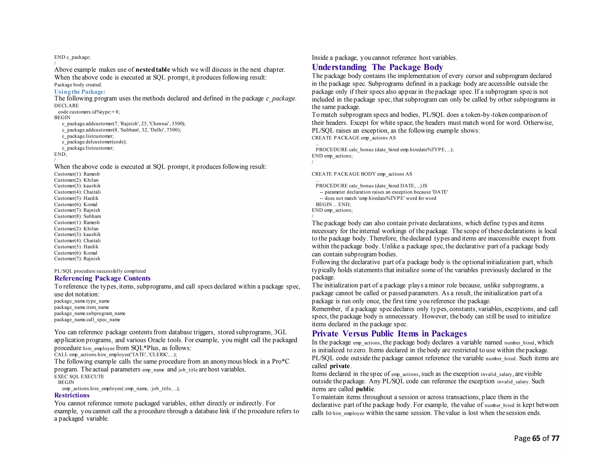 Page 65 of 77
END c_package;
/
Above example makes use of nestedtable which we will discuss in the next chapter.
When theabove code is executed at SQL prompt, it produces following result:
Package body created.
Usingthe Package:
The following program uses themethods declared and defined in the package c_package.
DECLARE
code customers.id%type:= 8;
BEGIN
c_package.addcustomer(7, 'Rajnish', 25, 'Chennai', 3500);
c_package.addcustomer(8, 'Subham', 32, 'Delhi', 7500);
c_package.listcustomer;
c_package.delcustomer(code);
c_package.listcustomer;
END;
/
When theabove code is executed at SQL prompt, it produces following result:
Customer(1): Ramesh
Customer(2): Khilan
Customer(3): kaushik
Customer(4): Chaitali
Customer(5): Hardik
Customer(6): Komal
Customer(7): Rajnish
Customer(8): Subham
Customer(1): Ramesh
Customer(2): Khilan
Customer(3): kaushik
Customer(4): Chaitali
Customer(5): Hardik
Customer(6): Komal
Customer(7): Rajnish
PL/SQL procedure successfully completed
Referencing Package Contents
To reference the types, items, subprograms, and call specs declared within a package spec,
use dot notation:
package_name.type_name
package_name.item_name
package_name.subprogram_name
package_name.call_spec_name
You can reference package contents from database triggers, stored subprograms, 3GL
application programs, and various Oracle tools. For example, you might call the packaged
procedure hire_employee from SQL*Plus, as follows:
CALL emp_actions.hire_employee('TATE', 'CLERK', ...);
The following example calls the same procedure from an anonymous block in a Pro*C
program. Theactual parameters emp_name and job_title arehost variables.
EXEC SQL EXECUTE
BEGIN
emp_actions.hire_employee(:emp_name, :job_title, ...);
Restrictions
You cannot reference remote packaged variables, either directly or indirectly. For
example, you cannot call the a procedure through a database link if the procedure refers to
a packaged variable.
Inside a package, you cannot reference host variables.
Understanding The Package Body
The package body contains the implementation of every cursor and subprogram declared
in the package spec. Subprograms defined in a package body are accessible outside the
package only if their specs also appear in thepackage spec. If a subprogram specis not
included in thepackage spec, that subprogram can only be called by other subprograms in
the same package.
To match subprogram specs and bodies, PL/SQL does a token-by-token comparison of
their headers. Except for white space, the headers must match word for word. Otherwise,
PL/SQL raises an exception, as the following example shows:
CREATE PACKAGE emp_actions AS
...
PROCEDURE calc_bonus (date_hired emp.hiredate%TYPE, ...);
END emp_actions;
/
CREATE PACKAGE BODY emp_actions AS
...
PROCEDURE calc_bonus (date_hired DATE, ...) IS
-- parameter declaration raises an exception because 'DATE'
-- does not match 'emp.hiredate%TYPE' word for word
BEGIN ... END;
END emp_actions;
/
The package body can also contain private declarations, which define types and items
necessary for theinternal workings of thepackage. Thescope of thesedeclarations is local
to the package body. Therefore, thedeclared types and items are inaccessible except from
within thepackage body. Unlike a package spec, the declarative part of a package body
can contain subprogram bodies.
Following the declarative part of a package body is the optionalinitialization part, which
typically holds statements that initialize some of the variables previously declared in the
package.
The initialization part of a package plays aminor role because, unlike subprograms, a
package cannot be called or passed parameters. As a result, the initialization part of a
package is run only once, the first time you reference the package.
Remember, if a package specdeclares only types, constants, variables, exceptions, and call
specs, the package body is unnecessary. However, thebody can still be used to initialize
items declared in the package spec.
Private Versus Public Items in Packages
In the package emp_actions, the package body declares a variable named number_hired, which
is initialized to zero. Items declared in thebody are restricted to use within thepackage.
PL/SQL code outside the package cannot reference the variable number_hired. Such items are
called private.
Items declared in thespec of emp_actions, such as the exception invalid_salary, arevisible
outside thepackage. Any PL/SQL code can reference the exception invalid_salary. Such
items are called public.
To maintain items throughout a session or across transactions, place them in the
declarative part of the package body. For example, thevalue of number_hired is kept between
calls to hire_employee within thesame session. Thevalue is lost when thesession ends.
 