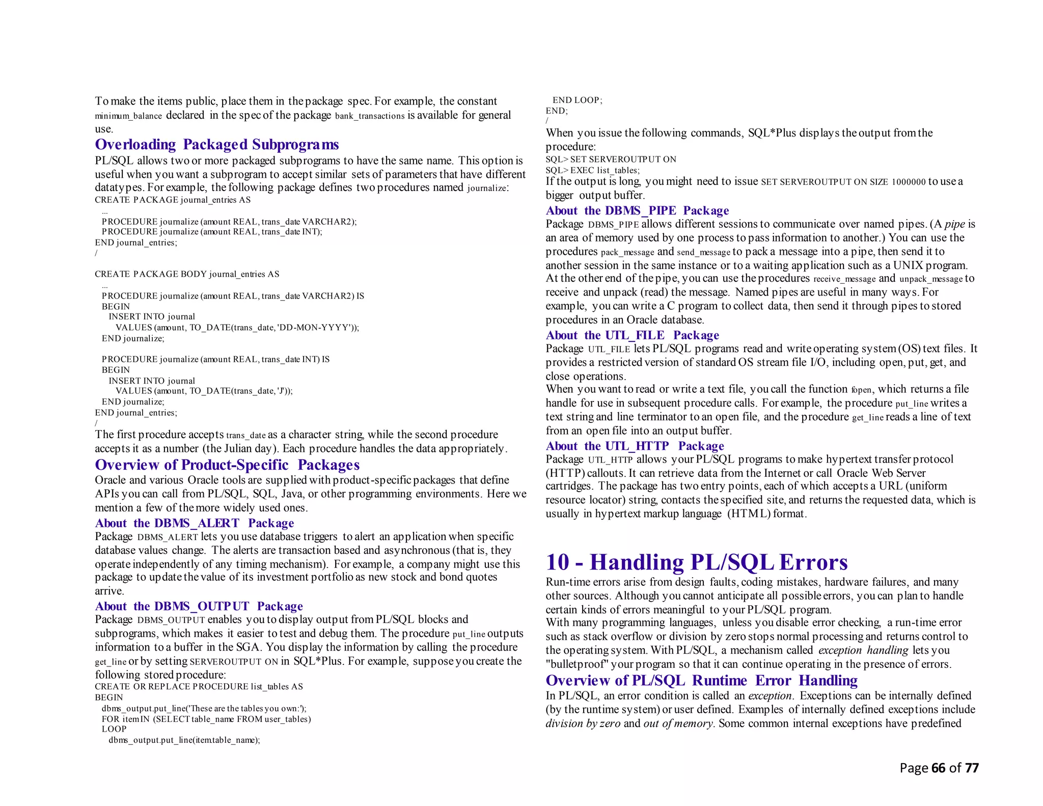 Page 66 of 77
To make the items public, place them in thepackage spec. For example, the constant
minimum_balance declared in the specof the package bank_transactions is available for general
use.
Overloading Packaged Subprograms
PL/SQL allows two or more packaged subprograms to have the same name. This option is
useful when you want a subprogram to accept similar sets of parameters that have different
datatypes. For example, thefollowing package defines two procedures named journalize:
CREATE PACKAGE journal_entries AS
...
PROCEDURE journalize (amount REAL, trans_date VARCHAR2);
PROCEDURE journalize (amount REAL, trans_date INT);
END journal_entries;
/
CREATE PACKAGE BODY journal_entries AS
...
PROCEDURE journalize (amount REAL, trans_date VARCHAR2) IS
BEGIN
INSERT INTO journal
VALUES (amount, TO_DATE(trans_date, 'DD-MON-YYYY'));
END journalize;
PROCEDURE journalize (amount REAL, trans_date INT) IS
BEGIN
INSERT INTO journal
VALUES (amount, TO_DATE(trans_date, 'J'));
END journalize;
END journal_entries;
/
The first procedure accepts trans_date as a character string, while the second procedure
accepts it as a number (the Julian day). Each procedure handles the data appropriately.
Overview of Product-Specific Packages
Oracle and various Oracle tools are supplied with product-specificpackages that define
APIs you can call from PL/SQL, SQL, Java, or other programming environments. Here we
mention a few of themore widely used ones.
About the DBMS_ALERT Package
Package DBMS_ALERT lets you use database triggers to alert an application when specific
database values change. The alerts are transaction based and asynchronous (that is, they
operateindependently of any timing mechanism). For example, a company might use this
package to updatethevalue of its investment portfolio as new stock and bond quotes
arrive.
About the DBMS_OUTPUT Package
Package DBMS_OUTPUT enables you to display output from PL/SQL blocks and
subprograms, which makes it easier to test and debug them. The procedure put_line outputs
information to a buffer in the SGA. You display the information by calling the procedure
get_line or by setting SERVEROUTPUT ON in SQL*Plus. For example, supposeyou create the
following stored procedure:
CREATE OR REPLACE PROCEDURE list_tables AS
BEGIN
dbms_output.put_line('These are the tables you own:');
FOR itemIN (SELECT table_name FROM user_tables)
LOOP
dbms_output.put_line(item.table_name);
END LOOP;
END;
/
When you issue thefollowing commands, SQL*Plus displays theoutput fromthe
procedure:
SQL> SET SERVEROUTPUT ON
SQL> EXEC list_tables;
If the output is long, you might need to issue SET SERVEROUTPUT ON SIZE 1000000 to usea
bigger output buffer.
About the DBMS_PIPE Package
Package DBMS_PIPE allows different sessions to communicate over named pipes. (A pipe is
an area of memory used by one process to pass information to another.) You can use the
procedures pack_message and send_message to pack a message into a pipe, then send it to
another session in the same instance or to a waiting application such as a UNIX program.
At the other end of thepipe, you can use theprocedures receive_message and unpack_message to
receive and unpack (read) the message. Named pipes are useful in many ways. For
example, you can write a C program to collect data, then send it through pipes to stored
procedures in an Oracle database.
About the UTL_FILE Package
Package UTL_FILE lets PL/SQL programs read and writeoperating system(OS) text files. It
provides a restricted version of standard OS stream file I/O, including open, put, get, and
close operations.
When you want to read or write a text file, you call the function fopen, which returns a file
handle for use in subsequent procedure calls. For example, the procedure put_line writes a
text string and line terminator to an open file, and the procedure get_line reads a line of text
from an open file into an output buffer.
About the UTL_HTTP Package
Package UTL_HTTP allows your PL/SQL programs to make hypertext transfer protocol
(HTTP) callouts. It can retrieve data from the Internet or call Oracle Web Server
cartridges. The package has two entry points, each of which accepts a URL (uniform
resource locator) string, contacts thespecified site, and returns the requested data, which is
usually in hypertext markup language (HTML) format.
10 - Handling PL/SQL Errors
Run-time errors arise from design faults, coding mistakes, hardware failures, and many
other sources. Although you cannot anticipate all possibleerrors, you can plan to handle
certain kinds of errors meaningful to your PL/SQL program.
With many programming languages, unless you disable error checking, a run-time error
such as stack overflow or division by zero stops normal processing and returns control to
the operating system. With PL/SQL, a mechanism called exception handling lets you
"bulletproof" your program so that it can continue operating in the presence of errors.
Overview of PL/SQL Runtime Error Handling
In PL/SQL, an error condition is called an exception. Exceptions can be internally defined
(by the runtime system) or user defined. Examples of internally defined exceptions include
division by zero and out of memory. Some common internal exceptions have predefined
 