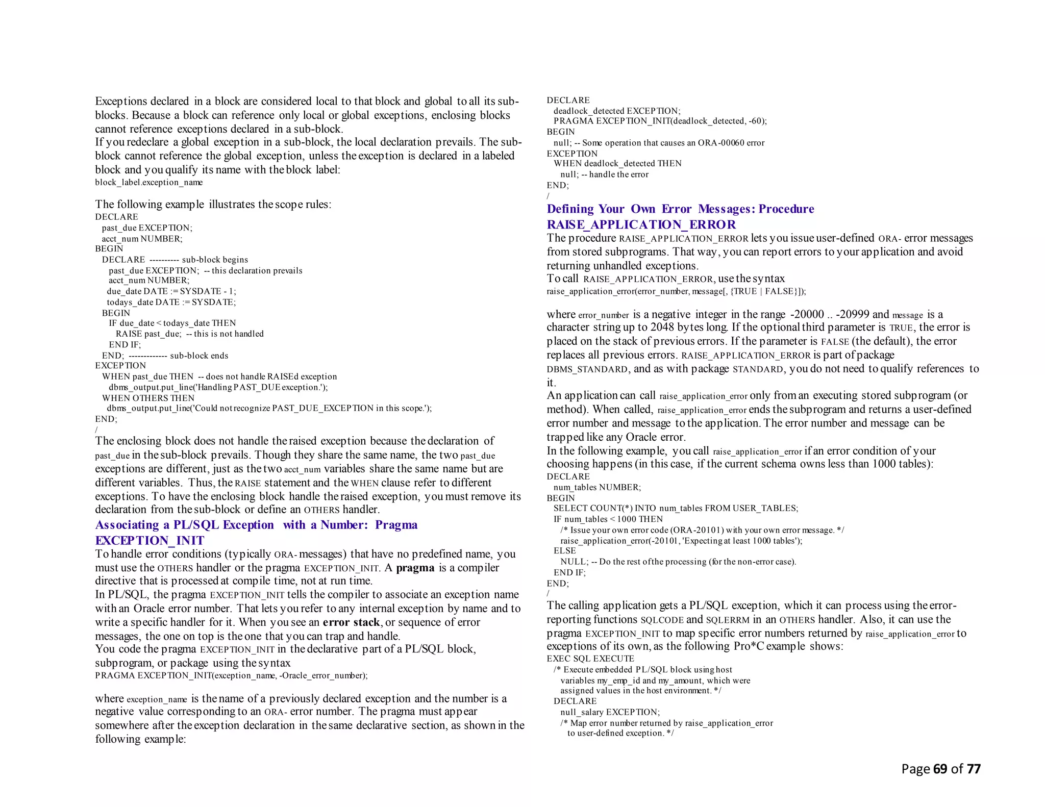 Page 69 of 77
Exceptions declared in a block are considered local to that block and global to all its sub-
blocks. Because a block can reference only local or global exceptions, enclosing blocks
cannot reference exceptions declared in a sub-block.
If you redeclare a global exception in a sub-block, the local declaration prevails. The sub-
block cannot reference the global exception, unless theexception is declared in a labeled
block and you qualify its name with theblock label:
block_label.exception_name
The following example illustrates thescope rules:
DECLARE
past_due EXCEPTION;
acct_num NUMBER;
BEGIN
DECLARE ---------- sub-block begins
past_due EXCEPTION; -- this declaration prevails
acct_num NUMBER;
due_date DATE := SYSDATE - 1;
todays_date DATE := SYSDATE;
BEGIN
IF due_date < todays_date THEN
RAISE past_due; -- this is not handled
END IF;
END; ------------- sub-block ends
EXCEPTION
WHEN past_due THEN -- does not handle RAISEd exception
dbms_output.put_line('Handling PAST_DUE exception.');
WHEN OTHERS THEN
dbms_output.put_line('Could not recognize PAST_DUE_EXCEPTION in this scope.');
END;
/
The enclosing block does not handle theraised exception because thedeclaration of
past_due in thesub-block prevails. Though they share the same name, the two past_due
exceptions are different, just as thetwo acct_num variables share the same name but are
different variables. Thus, the RAISE statement and the WHEN clause refer to different
exceptions. To have the enclosing block handle theraised exception, you must remove its
declaration from thesub-block or define an OTHERS handler.
Associating a PL/SQL Exception with a Number: Pragma
EXCEPTION_INIT
To handle error conditions (typically ORA- messages) that have no predefined name, you
must use the OTHERS handler or the pragma EXCEPTION_INIT. A pragma is a compiler
directive that is processed at compile time, not at run time.
In PL/SQL, the pragma EXCEPTION_INIT tells the compiler to associate an exception name
with an Oracle error number. That lets you refer to any internal exception by name and to
write a specific handler for it. When you see an error stack, or sequence of error
messages, the one on top is theone that you can trap and handle.
You code the pragma EXCEPTION_INIT in thedeclarative part of a PL/SQL block,
subprogram, or package using thesyntax
PRAGMA EXCEPTION_INIT(exception_name, -Oracle_error_number);
where exception_name is thename of a previously declared exception and the number is a
negative value corresponding to an ORA- error number. The pragma must appear
somewhere after theexception declaration in thesame declarative section, as shown in the
following example:
DECLARE
deadlock_detected EXCEPTION;
PRAGMA EXCEPTION_INIT(deadlock_detected, -60);
BEGIN
null; -- Some operation that causes an ORA-00060 error
EXCEPTION
WHEN deadlock_detected THEN
null; -- handle the error
END;
/
Defining Your Own Error Messages: Procedure
RAISE_APPLICATION_ERROR
The procedure RAISE_APPLICATION_ERROR lets you issueuser-defined ORA- error messages
from stored subprograms. That way, you can report errors to your application and avoid
returning unhandled exceptions.
To call RAISE_APPLICATION_ERROR, usethesyntax
raise_application_error(error_number, message[, {TRUE | FALSE}]);
where error_number is a negative integer in the range -20000 .. -20999 and message is a
character string up to 2048 bytes long. If the optionalthird parameter is TRUE, the error is
placed on the stack of previous errors. If the parameter is FALSE (the default), the error
replaces all previous errors. RAISE_APPLICATION_ERROR is part of package
DBMS_STANDARD, and as with package STANDARD, you do not need to qualify references to
it.
An application can call raise_application_error only froman executing stored subprogram (or
method). When called, raise_application_error ends thesubprogram and returns a user-defined
error number and message to the application. The error number and message can be
trapped like any Oracle error.
In the following example, you call raise_application_error if an error condition of your
choosing happens (in this case, if the current schema owns less than 1000 tables):
DECLARE
num_tables NUMBER;
BEGIN
SELECT COUNT(*) INTO num_tables FROM USER_TABLES;
IF num_tables < 1000 THEN
/* Issue your own error code (ORA-20101) with your own error message. */
raise_application_error(-20101, 'Expecting at least 1000 tables');
ELSE
NULL; -- Do the rest ofthe processing (for the non-error case).
END IF;
END;
/
The calling application gets a PL/SQL exception, which it can process using theerror-
reporting functions SQLCODE and SQLERRM in an OTHERS handler. Also, it can use the
pragma EXCEPTION_INIT to map specific error numbers returned by raise_application_error to
exceptions of its own, as the following Pro*C example shows:
EXEC SQL EXECUTE
/* Execute embedded PL/SQL block using host
variables my_emp_id and my_amount, which were
assigned values in the host environment. */
DECLARE
null_salary EXCEPTION;
/* Map error number returned by raise_application_error
to user-defined exception. */
 