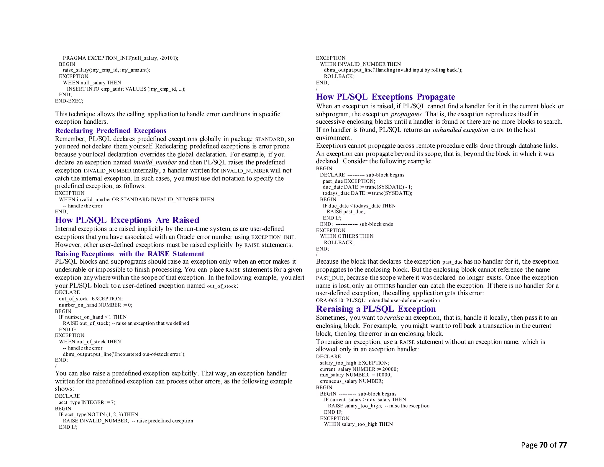 Page 70 of 77
PRAGMA EXCEPTION_INIT(null_salary, -20101);
BEGIN
raise_salary(:my_emp_id, :my_amount);
EXCEPTION
WHEN null_salary THEN
INSERT INTO emp_audit VALUES (:my_emp_id, ...);
END;
END-EXEC;
This technique allows the calling application to handle error conditions in specific
exception handlers.
Redeclaring Predefined Exceptions
Remember, PL/SQL declares predefined exceptions globally in package STANDARD, so
you need not declare them yourself. Redeclaring predefined exceptions is error prone
because your local declaration overrides the global declaration. For example, if you
declare an exception named invalid_number and then PL/SQL raises the predefined
exception INVALID_NUMBER internally, a handler written for INVALID_NUMBER will not
catch the internal exception. In such cases, you must use dot notation to specify the
predefined exception, as follows:
EXCEPTION
WHEN invalid_number OR STANDARD.INVALID_NUMBER THEN
-- handle the error
END;
How PL/SQL Exceptions Are Raised
Internal exceptions are raised implicitly by therun-time system, as are user-defined
exceptions that you have associated with an Oracle error number using EXCEPTION_INIT.
However, other user-defined exceptions must be raised explicitly by RAISE statements.
Raising Exceptions with the RAISE Statement
PL/SQL blocks and subprograms should raise an exception only when an error makes it
undesirable or impossible to finish processing. You can place RAISE statements for a given
exception anywherewithin the scopeof that exception. In thefollowing example, you alert
your PL/SQL block to a user-defined exception named out_of_stock:
DECLARE
out_of_stock EXCEPTION;
number_on_hand NUMBER := 0;
BEGIN
IF number_on_hand < 1 THEN
RAISE out_of_stock; -- raise an exception that we defined
END IF;
EXCEPTION
WHEN out_of_stock THEN
-- handle the error
dbms_output.put_line('Encountered out-of-stock error.');
END;
/
You can also raise a predefined exception explicitly. That way, an exception handler
written for the predefined exception can process other errors, as the following example
shows:
DECLARE
acct_type INTEGER := 7;
BEGIN
IF acct_type NOT IN (1, 2, 3) THEN
RAISE INVALID_NUMBER; -- raise predefined exception
END IF;
EXCEPTION
WHEN INVALID_NUMBER THEN
dbms_output.put_line('Handling invalid input by rolling back.');
ROLLBACK;
END;
/
How PL/SQL Exceptions Propagate
When an exception is raised, if PL/SQL cannot find a handler for it in the current block or
subprogram, the exception propagates. That is, theexception reproduces itself in
successive enclosing blocks until a handler is found or there are no more blocks to search.
If no handler is found, PL/SQL returns an unhandled exception error to the host
environment.
Exceptions cannot propagate across remote procedure calls done through database links.
An exception can propagatebeyond its scope, that is, beyond theblock in which it was
declared. Consider the following example:
BEGIN
DECLARE ---------- sub-block begins
past_due EXCEPTION;
due_date DATE := trunc(SYSDATE) - 1;
todays_date DATE := trunc(SYSDATE);
BEGIN
IF due_date < todays_date THEN
RAISE past_due;
END IF;
END; ------------- sub-block ends
EXCEPTION
WHEN OTHERS THEN
ROLLBACK;
END;
/
Because the block that declares theexception past_due has no handler for it, the exception
propagates to the enclosing block. But the enclosing block cannot reference the name
PAST_DUE, because thescope where it was declared no longer exists. Once the exception
name is lost, only an OTHERS handler can catch the exception. If there is no handler for a
user-defined exception, thecalling application gets this error:
ORA-06510: PL/SQL: unhandled user-defined exception
Reraising a PL/SQL Exception
Sometimes, you want to reraise an exception, that is, handle it locally, then pass it to an
enclosing block. For example, you might want to roll back a transaction in the current
block, then log theerror in an enclosing block.
To reraise an exception, use a RAISE statement without an exception name, which is
allowed only in an exception handler:
DECLARE
salary_too_high EXCEPTION;
current_salary NUMBER := 20000;
max_salary NUMBER := 10000;
erroneous_salary NUMBER;
BEGIN
BEGIN ---------- sub-block begins
IF current_salary > max_salary THEN
RAISE salary_too_high; -- raise the exception
END IF;
EXCEPTION
WHEN salary_too_high THEN
 