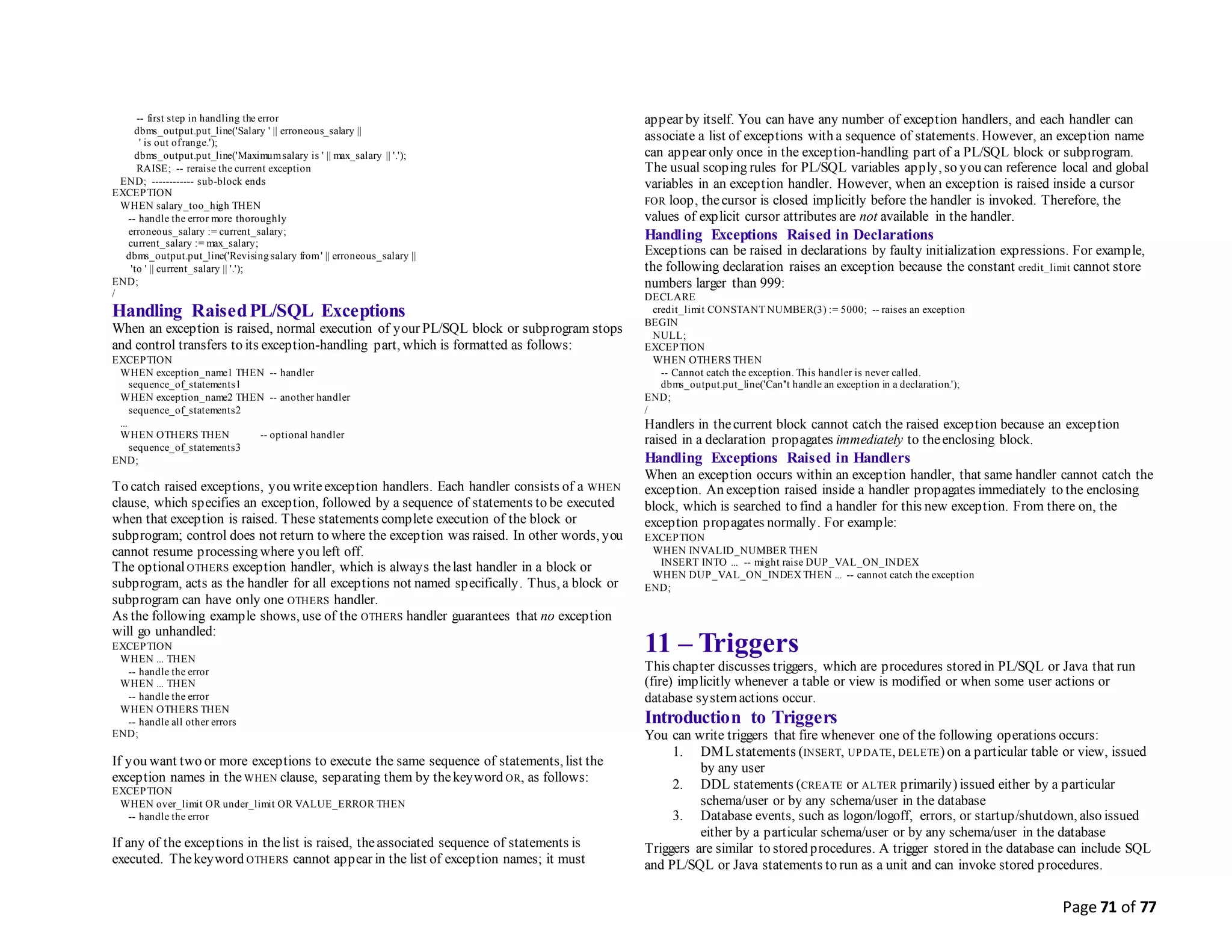 Page 71 of 77
-- first step in handling the error
dbms_output.put_line('Salary ' || erroneous_salary ||
' is out ofrange.');
dbms_output.put_line('Maximumsalary is ' || max_salary || '.');
RAISE; -- reraise the current exception
END; ------------ sub-block ends
EXCEPTION
WHEN salary_too_high THEN
-- handle the error more thoroughly
erroneous_salary := current_salary;
current_salary := max_salary;
dbms_output.put_line('Revising salary from' || erroneous_salary ||
'to ' || current_salary || '.');
END;
/
Handling RaisedPL/SQL Exceptions
When an exception is raised, normal execution of your PL/SQL block or subprogram stops
and control transfers to its exception-handling part, which is formatted as follows:
EXCEPTION
WHEN exception_name1 THEN -- handler
sequence_of_statements1
WHEN exception_name2 THEN -- another handler
sequence_of_statements2
...
WHEN OTHERS THEN -- optional handler
sequence_of_statements3
END;
To catch raised exceptions, you writeexception handlers. Each handler consists of a WHEN
clause, which specifies an exception, followed by a sequence of statements to be executed
when that exception is raised. These statements complete execution of the block or
subprogram; control does not return to where the exception was raised. In other words, you
cannot resume processing where you left off.
The optionalOTHERS exception handler, which is always thelast handler in a block or
subprogram, acts as the handler for all exceptions not named specifically. Thus, a block or
subprogram can have only one OTHERS handler.
As the following example shows, use of the OTHERS handler guarantees that no exception
will go unhandled:
EXCEPTION
WHEN ... THEN
-- handle the error
WHEN ... THEN
-- handle the error
WHEN OTHERS THEN
-- handle all other errors
END;
If you want two or more exceptions to execute the same sequence of statements, list the
exception names in the WHEN clause, separating them by thekeyword OR, as follows:
EXCEPTION
WHEN over_limit OR under_limit OR VALUE_ERROR THEN
-- handle the error
If any of the exceptions in thelist is raised, theassociated sequence of statements is
executed. Thekeyword OTHERS cannot appear in the list of exception names; it must
appear by itself. You can have any number of exception handlers, and each handler can
associate a list of exceptions with a sequence of statements. However, an exception name
can appear only once in the exception-handling part of a PL/SQL block or subprogram.
The usual scoping rules for PL/SQL variables apply, so you can reference local and global
variables in an exception handler. However, when an exception is raised inside a cursor
FOR loop, thecursor is closed implicitly before the handler is invoked. Therefore, the
values of explicit cursor attributes are not available in the handler.
Handling Exceptions Raised in Declarations
Exceptions can be raised in declarations by faulty initialization expressions. For example,
the following declaration raises an exception because the constant credit_limit cannot store
numbers larger than 999:
DECLARE
credit_limit CONSTANT NUMBER(3) := 5000; -- raises an exception
BEGIN
NULL;
EXCEPTION
WHEN OTHERS THEN
-- Cannot catch the exception. This handler is never called.
dbms_output.put_line('Can''t handle an exception in a declaration.');
END;
/
Handlers in thecurrent block cannot catch the raised exception because an exception
raised in a declaration propagates immediately to theenclosing block.
Handling Exceptions Raised in Handlers
When an exception occurs within an exception handler, that same handler cannot catch the
exception. An exception raised inside a handler propagates immediately to the enclosing
block, which is searched to find a handler for this new exception. From there on, the
exception propagates normally. For example:
EXCEPTION
WHEN INVALID_NUMBER THEN
INSERT INTO ... -- might raise DUP_VAL_ON_INDEX
WHEN DUP_VAL_ON_INDEX THEN ... -- cannot catch the exception
END;
11 – Triggers
This chapter discusses triggers, which are procedures stored in PL/SQL or Java that run
(fire) implicitly whenever a table or view is modified or when some user actions or
database systemactions occur.
Introduction to Triggers
You can write triggers that fire whenever one of the following operations occurs:
1. DMLstatements (INSERT, UPDATE, DELETE) on a particular table or view, issued
by any user
2. DDL statements (CREATE or ALTER primarily) issued either by a particular
schema/user or by any schema/user in the database
3. Database events, such as logon/logoff, errors, or startup/shutdown, also issued
either by a particular schema/user or by any schema/user in the database
Triggers are similar to stored procedures. A trigger stored in the database can include SQL
and PL/SQL or Java statements to run as a unit and can invoke stored procedures.
 