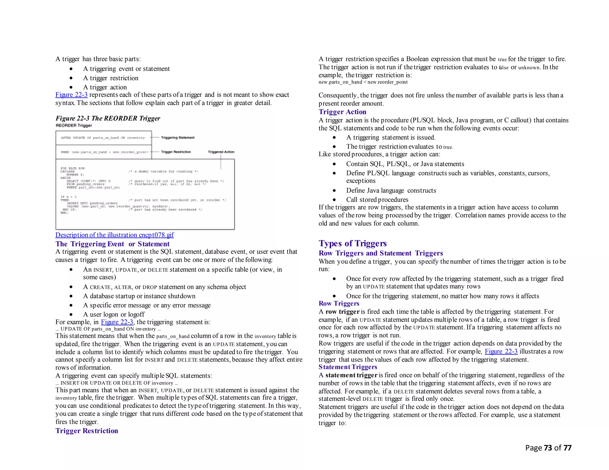 Page 73 of 77
A trigger has three basic parts:
 A triggering event or statement
 A trigger restriction
 A trigger action
Figure 22-3 represents each of these parts of a trigger and is not meant to show exact
syntax. The sections that follow explain each part of a trigger in greater detail.
Figure 22-3 The REORDER Trigger
Description of the illustration cncpt078.gif
The Triggering Event or Statement
A triggering event or statement is the SQL statement, database event, or user event that
causes a trigger to fire. A triggering event can be one or more of thefollowing:
 An INSERT, UPDATE, or DELETE statement on a specific table (or view, in
some cases)
 A CREATE, ALTER, or DROP statement on any schema object
 A database startup or instance shutdown
 A specific error message or any error message
 A user logon or logoff
For example, in Figure 22-3, the triggering statement is:
... UPDATE OF parts_on_hand ON inventory ...
This statement means that when the parts_on_hand column of a row in the inventory tableis
updated, fire thetrigger. When the triggering event is an UPDATE statement, you can
include a column list to identify which columns must be updated to fire thetrigger. You
cannot specify a column list for INSERT and DELETE statements, because they affect entire
rows of information.
A triggering event can specify multipleSQL statements:
... INSERT OR UPDATE OR DELETE OF inventory ...
This part means that when an INSERT, UPDATE, or DELETE statement is issued against the
inventory table, fire thetrigger. When multiple types of SQL statements can fire a trigger,
you can use conditional predicates to detect the typeof triggering statement. In this way,
you can create a single trigger that runs different code based on the typeof statement that
fires the trigger.
Trigger Restriction
A trigger restriction specifies a Boolean expression that must be true for the trigger to fire.
The trigger action is not run if thetrigger restriction evaluates to false or unknown. In the
example, thetrigger restriction is:
new.parts_on_hand < new.reorder_point
Consequently, the trigger does not fire unless thenumber of available parts is less than a
present reorder amount.
Trigger Action
A trigger action is the procedure (PL/SQL block, Java program, or C callout) that contains
the SQL statements and code to be run when thefollowing events occur:
 A triggering statement is issued.
 The trigger restriction evaluates to true.
Like stored procedures, a trigger action can:
 Contain SQL, PL/SQL, or Java statements
 Define PL/SQL language constructs such as variables, constants, cursors,
exceptions
 Define Java language constructs
 Call stored procedures
If the triggers are row triggers, the statements in a trigger action have access to column
values of therow being processed by the trigger. Correlation names provide access to the
old and new values for each column.
Types of Triggers
Row Triggers and Statement Triggers
When you define a trigger, you can specify thenumber of times thetrigger action is to be
run:
 Once for every row affected by the triggering statement, such as a trigger fired
by an UPDATE statement that updates many rows
 Once for the triggering statement, no matter how many rows it affects
Row Triggers
A row triggeris fired each time the table is affected by thetriggering statement. For
example, if an UPDATE statement updates multiple rows of a table, a row trigger is fired
once for each row affected by the UPDATE statement. If a triggering statement affects no
rows, a row trigger is not run.
Row triggers are useful if thecode in the trigger action depends on data provided by the
triggering statement or rows that are affected. For example, Figure 22-3 illustrates a row
trigger that uses thevalues of each row affected by the triggering statement.
Statement Triggers
A statement trigger is fired once on behalf of the triggering statement, regardless of the
number of rows in the table that the triggering statement affects, even if no rows are
affected. For example, if a DELETE statement deletes several rows from a table, a
statement-level DELETE trigger is fired only once.
Statement triggers are useful if the code in thetrigger action does not depend on thedata
provided by thetriggering statement or therows affected. For example, use a statement
trigger to:
 