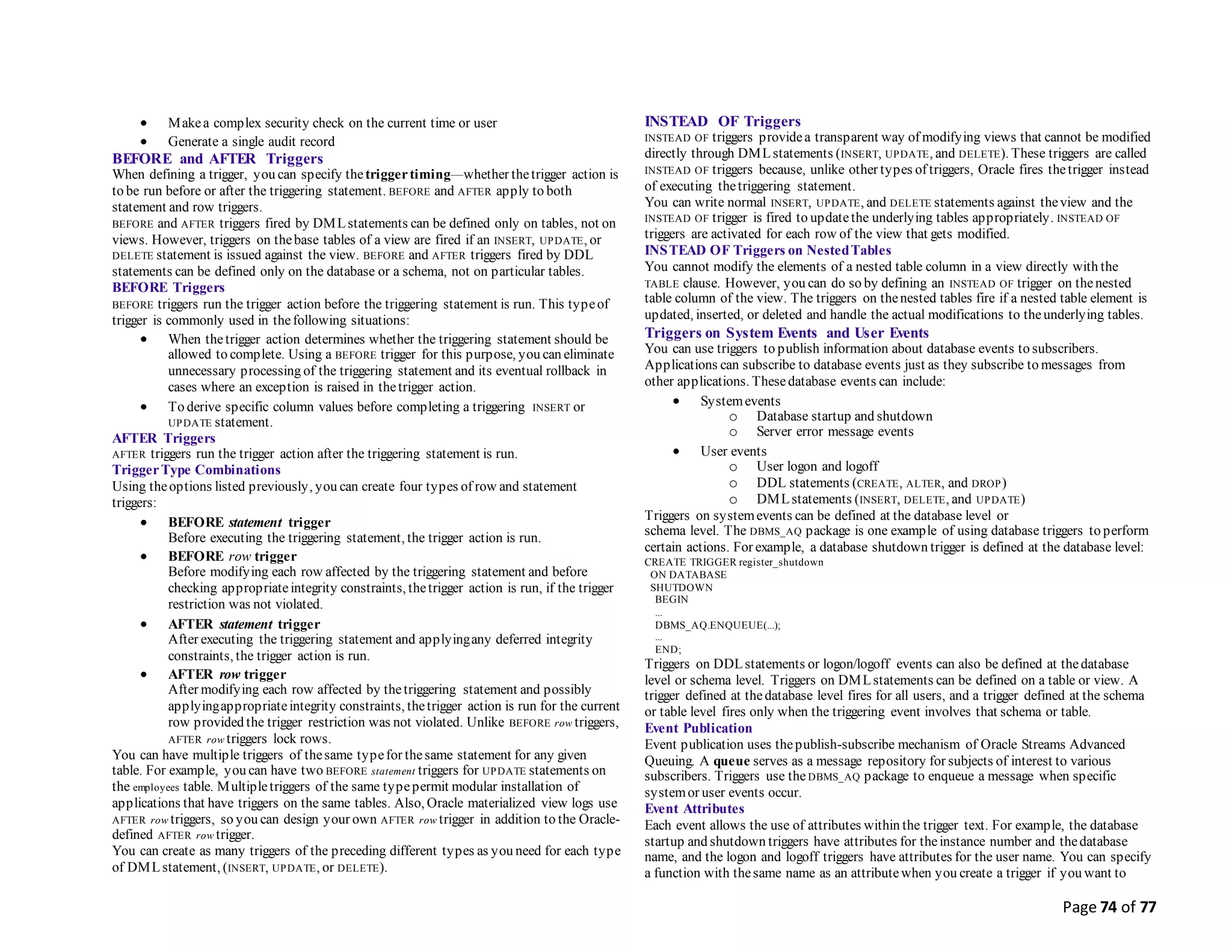 Page 74 of 77
 Makea complex security check on the current time or user
 Generate a single audit record
BEFORE and AFTER Triggers
When defining a trigger, you can specify thetriggertiming—whether thetrigger action is
to be run before or after the triggering statement. BEFORE and AFTER apply to both
statement and row triggers.
BEFORE and AFTER triggers fired by DMLstatements can be defined only on tables, not on
views. However, triggers on thebase tables of a view are fired if an INSERT, UPDATE, or
DELETE statement is issued against the view. BEFORE and AFTER triggers fired by DDL
statements can be defined only on the database or a schema, not on particular tables.
BEFORE Triggers
BEFORE triggers run the trigger action before the triggering statement is run. This typeof
trigger is commonly used in thefollowing situations:
 When thetrigger action determines whether the triggering statement should be
allowed to complete. Using a BEFORE trigger for this purpose, you can eliminate
unnecessary processing of the triggering statement and its eventual rollback in
cases where an exception is raised in thetrigger action.
 To derive specific column values before completing a triggering INSERT or
UPDATE statement.
AFTER Triggers
AFTER triggers run the trigger action after the triggering statement is run.
TriggerType Combinations
Using theoptions listed previously, you can create four types of row and statement
triggers:
 BEFORE statement trigger
Before executing the triggering statement, the trigger action is run.
 BEFORE row trigger
Before modifying each row affected by the triggering statement and before
checking appropriateintegrity constraints, thetrigger action is run, if the trigger
restriction was not violated.
 AFTER statement trigger
After executing the triggering statement and applyingany deferred integrity
constraints, the trigger action is run.
 AFTER row trigger
After modifying each row affected by thetriggering statement and possibly
applyingappropriateintegrity constraints, thetrigger action is run for the current
row provided the trigger restriction was not violated. Unlike BEFORE row triggers,
AFTER row triggers lock rows.
You can have multiple triggers of thesame typefor thesame statement for any given
table. For example, you can have two BEFORE statement triggers for UPDATE statements on
the employees table. Multipletriggers of the same typepermit modular installation of
applications that have triggers on the same tables. Also, Oracle materialized view logs use
AFTER row triggers, so you can design your own AFTER row trigger in addition to the Oracle-
defined AFTER row trigger.
You can create as many triggers of the preceding different types as you need for each type
of DMLstatement, (INSERT, UPDATE, or DELETE).
INSTEAD OF Triggers
INSTEAD OF triggers providea transparent way of modifying views that cannot be modified
directly through DMLstatements (INSERT, UPDATE, and DELETE). These triggers are called
INSTEAD OF triggers because, unlike other types of triggers, Oracle fires thetrigger instead
of executing thetriggering statement.
You can write normal INSERT, UPDATE, and DELETE statements against theview and the
INSTEAD OF trigger is fired to updatethe underlying tables appropriately. INSTEAD OF
triggers are activated for each row of the view that gets modified.
INSTEAD OF Triggers on NestedTables
You cannot modify the elements of a nested table column in a view directly with the
TABLE clause. However, you can do so by defining an INSTEAD OF trigger on thenested
table column of the view. The triggers on thenested tables fire if a nested table element is
updated, inserted, or deleted and handle the actual modifications to theunderlying tables.
Triggers on System Events and User Events
You can use triggers to publish information about database events to subscribers.
Applications can subscribe to database events just as they subscribe to messages from
other applications. Thesedatabase events can include:
 Systemevents
o Database startup and shutdown
o Server error message events
 User events
o User logon and logoff
o DDL statements (CREATE, ALTER, and DROP)
o DMLstatements (INSERT, DELETE, and UPDATE)
Triggers on systemevents can be defined at the database level or
schema level. The DBMS_AQ package is one example of using database triggers to perform
certain actions. For example, a database shutdown trigger is defined at the database level:
CREATE TRIGGER register_shutdown
ON DATABASE
SHUTDOWN
BEGIN
...
DBMS_AQ.ENQUEUE(...);
...
END;
Triggers on DDLstatements or logon/logoff events can also be defined at thedatabase
level or schema level. Triggers on DMLstatements can be defined on a table or view. A
trigger defined at thedatabase level fires for all users, and a trigger defined at the schema
or table level fires only when the triggering event involves that schema or table.
Event Publication
Event publication uses thepublish-subscribe mechanism of Oracle Streams Advanced
Queuing. A queue serves as a message repository for subjects of interest to various
subscribers. Triggers use the DBMS_AQ package to enqueue a message when specific
systemor user events occur.
Event Attributes
Each event allows the use of attributes within the trigger text. For example, the database
startup and shutdown triggers have attributes for theinstance number and thedatabase
name, and the logon and logoff triggers have attributes for the user name. You can specify
a function with thesame name as an attributewhen you create a trigger if you want to
 