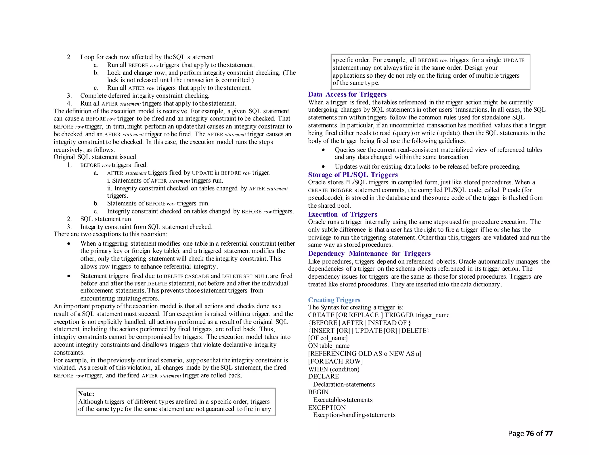Page 76 of 77
2. Loop for each row affected by theSQL statement.
a. Run all BEFORE row triggers that apply to thestatement.
b. Lock and change row, and perform integrity constraint checking. (The
lock is not released until the transaction is committed.)
c. Run all AFTER row triggers that apply to thestatement.
3. Complete deferred integrity constraint checking.
4. Run all AFTER statement triggers that apply to thestatement.
The definition of the execution model is recursive. For example, a given SQL statement
can cause a BEFORE row trigger to be fired and an integrity constraint to be checked. That
BEFORE row trigger, in turn, might perform an updatethat causes an integrity constraint to
be checked and an AFTER statement trigger to be fired. The AFTER statement trigger causes an
integrity constraint to be checked. In this case, the execution model runs the steps
recursively, as follows:
Original SQL statement issued.
1. BEFORE row triggers fired.
a. AFTER statement triggers fired by UPDATE in BEFORE row trigger.
i. Statements of AFTER statement triggers run.
ii. Integrity constraint checked on tables changed by AFTER statement
triggers.
b. Statements of BEFORE row triggers run.
c. Integrity constraint checked on tables changed by BEFORE row triggers.
2. SQL statement run.
3. Integrity constraint from SQL statement checked.
There are two exceptions to this recursion:
 When a triggering statement modifies one table in a referential constraint (either
the primary key or foreign key table), and a triggered statement modifies the
other, only the triggering statement will check theintegrity constraint. This
allows row triggers to enhance referential integrity.
 Statement triggers fired due to DELETE CASCADE and DELETE SET NULL are fired
before and after the user DELETE statement, not before and after the individual
enforcement statements. This prevents thosestatement triggers from
encountering mutating errors.
An important property of theexecution model is that all actions and checks done as a
result of a SQL statement must succeed. If an exception is raised within a trigger, and the
exception is not explicitly handled, all actions performed as a result of the original SQL
statement, including the actions performed by fired triggers, are rolled back. Thus,
integrity constraints cannot be compromised by triggers. The execution model takes into
account integrity constraints and disallows triggers that violate declarative integrity
constraints.
For example, in thepreviously outlined scenario, supposethat theintegrity constraint is
violated. As a result of this violation, all changes made by theSQL statement, the fired
BEFORE row trigger, and thefired AFTER statement trigger are rolled back.
Note:
Although triggers of different types arefired in a specific order, triggers
of the same typefor the same statement are not guaranteed to fire in any
specific order. For example, all BEFORE row triggers for a single UPDATE
statement may not always fire in the same order. Design your
applications so they do not rely on the firing order of multiple triggers
of the same type.
Data Access for Triggers
When a trigger is fired, thetables referenced in the trigger action might be currently
undergoing changes by SQL statements in other users' transactions. In all cases, the SQL
statements run within triggers follow the common rules used for standalone SQL
statements. In particular, if an uncommitted transaction has modified values that a trigger
being fired either needs to read (query) or write (update), then theSQL statements in the
body of the trigger being fired use the following guidelines:
 Queries see thecurrent read-consistent materialized view of referenced tables
and any data changed within the same transaction.
 Updates wait for existing data locks to be released before proceeding.
Storage of PL/SQL Triggers
Oracle stores PL/SQL triggers in compiled form, just like stored procedures. When a
CREATE TRIGGER statement commits, the compiled PL/SQL code, called P code (for
pseudocode), is stored in the database and thesource code of the trigger is flushed from
the shared pool.
Execution of Triggers
Oracle runs a trigger internally using the same steps used for procedure execution. The
only subtle difference is that a user has the right to fire a trigger if he or she has the
privilege to run the triggering statement. Other than this, triggers are validated and run the
same way as stored procedures.
Dependency Maintenance for Triggers
Like procedures, triggers depend on referenced objects. Oracle automatically manages the
dependencies of a trigger on the schema objects referenced in its trigger action. The
dependency issues for triggers are the same as thosefor stored procedures. Triggers are
treated like stored procedures. They are inserted into thedata dictionary.
Creating Triggers
The Syntax for creating a trigger is:
CREATE [OR REPLACE ] TRIGGER trigger_name
{BEFORE | AFTER | INSTEAD OF }
{INSERT [OR] | UPDATE[OR] | DELETE}
[OF col_name]
ON table_name
[REFERENCING OLD AS o NEW AS n]
[FOR EACH ROW]
WHEN (condition)
DECLARE
Declaration-statements
BEGIN
Executable-statements
EXCEPTION
Exception-handling-statements
 