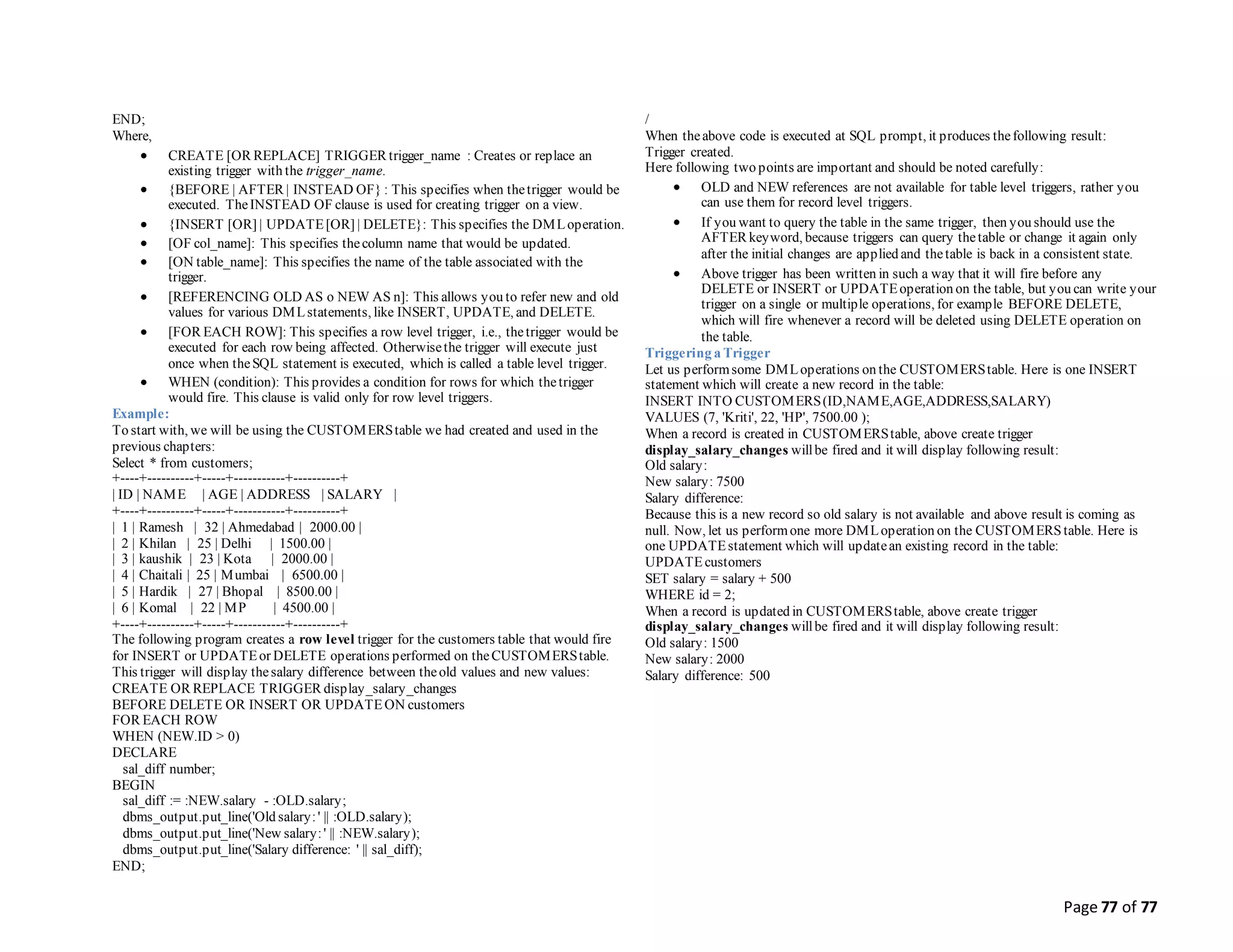 Page 77 of 77
END;
Where,
 CREATE [OR REPLACE] TRIGGER trigger_name : Creates or replace an
existing trigger with the trigger_name.
 {BEFORE | AFTER | INSTEAD OF} : This specifies when thetrigger would be
executed. TheINSTEAD OF clause is used for creating trigger on a view.
 {INSERT [OR] | UPDATE[OR] | DELETE}: This specifies the DMLoperation.
 [OF col_name]: This specifies thecolumn name that would be updated.
 [ON table_name]: This specifies the name of the table associated with the
trigger.
 [REFERENCING OLD AS o NEW AS n]: This allows you to refer new and old
values for various DMLstatements, like INSERT, UPDATE, and DELETE.
 [FOR EACH ROW]: This specifies a row level trigger, i.e., thetrigger would be
executed for each row being affected. Otherwisethe trigger will execute just
once when theSQL statement is executed, which is called a table level trigger.
 WHEN (condition): This provides a condition for rows for which thetrigger
would fire. This clause is valid only for row level triggers.
Example:
To start with, we will be using the CUSTOMERStable we had created and used in the
previous chapters:
Select * from customers;
+----+----------+-----+-----------+----------+
| ID | NAME | AGE | ADDRESS | SALARY |
+----+----------+-----+-----------+----------+
| 1 | Ramesh | 32 | Ahmedabad | 2000.00 |
| 2 | Khilan | 25 | Delhi | 1500.00 |
| 3 | kaushik | 23 | Kota | 2000.00 |
| 4 | Chaitali | 25 | Mumbai | 6500.00 |
| 5 | Hardik | 27 | Bhopal | 8500.00 |
| 6 | Komal | 22 | MP | 4500.00 |
+----+----------+-----+-----------+----------+
The following program creates a row level trigger for the customers table that would fire
for INSERT or UPDATEor DELETE operations performed on theCUSTOMERStable.
This trigger will display thesalary difference between theold values and new values:
CREATE OR REPLACE TRIGGER display_salary_changes
BEFORE DELETE OR INSERT OR UPDATEON customers
FOR EACH ROW
WHEN (NEW.ID > 0)
DECLARE
sal_diff number;
BEGIN
sal_diff := :NEW.salary - :OLD.salary;
dbms_output.put_line('Old salary:' || :OLD.salary);
dbms_output.put_line('New salary:' || :NEW.salary);
dbms_output.put_line('Salary difference: ' || sal_diff);
END;
/
When theabove code is executed at SQL prompt, it produces thefollowing result:
Trigger created.
Here following two points are important and should be noted carefully:
 OLD and NEW references are not available for table level triggers, rather you
can use them for record level triggers.
 If you want to query the table in the same trigger, then you should use the
AFTER keyword, because triggers can query thetable or change it again only
after the initial changes are applied and thetable is back in a consistent state.
 Above trigger has been written in such a way that it will fire before any
DELETE or INSERT or UPDATEoperation on the table, but you can write your
trigger on a single or multiple operations, for example BEFORE DELETE,
which will fire whenever a record will be deleted using DELETE operation on
the table.
Triggering a Trigger
Let us performsome DMLoperations on the CUSTOMERStable. Here is one INSERT
statement which will create a new record in the table:
INSERT INTO CUSTOMERS(ID,NAME,AGE,ADDRESS,SALARY)
VALUES (7, 'Kriti', 22, 'HP', 7500.00 );
When a record is created in CUSTOMERStable, above create trigger
display_salary_changes willbe fired and it will display following result:
Old salary:
New salary: 7500
Salary difference:
Because this is a new record so old salary is not available and above result is coming as
null. Now, let us performone more DMLoperation on the CUSTOMERS table. Here is
one UPDATEstatement which will updatean existing record in the table:
UPDATEcustomers
SET salary = salary + 500
WHERE id = 2;
When a record is updated in CUSTOMERStable, above create trigger
display_salary_changes willbe fired and it will display following result:
Old salary: 1500
New salary: 2000
Salary difference: 500
 