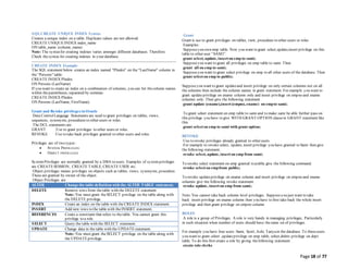 Page 18 of 77
SQLCREATE UNIQUE INDEX Syntax
Creates a unique index on a table. Duplicate values are not allowed:
CREATE UNIQUEINDEX index_name
ON table_name (column_name)
Note: The syntaxfor creating indexes varies amongst different databases. Therefore:
Check thesyntax for creating indexes in your database.
CREATE INDEX Example
The SQL statement below creates an index named "PIndex" on the "LastName" column in
the "Persons" table:
CREATE INDEX PIndex
ON Persons (LastName)
If you want to create an index on a combination of columns, you can list thecolumn names
within theparentheses, separated by commas:
CREATE INDEX PIndex
ON Persons (LastName, FirstName)
Grant and Revoke privileges in Oracle
Data ControlLanguage Statements are used to grant privileges on tables, views,
sequences, synonyms, procedures to other users or roles.
The DCL statements are
GRANT :Use to grant privileges to other users or roles.
REVOKE :Use to take back privileges granted to other users and roles.
Privileges are of two types :
 SYSTEM PRIVILEGES
 OBJECT PRIVILEGES
SystemPrivileges are normally granted by a DBA to users. Examples of systemprivileges
are CREATESESSION, CREATE TABLE, CREATE USER etc.
Object privileges means privileges on objects such as tables, views, synonyms, procedure.
These are granted by owner of the object.
Object Privileges are
ALTER Change the table definition with the ALTER TABLE statement.
DELETE Remove rows from thetable with the DELETE statement.
Note: You must grant the SELECT privilege on the table along with
the DELETE privilege.
INDEX Create an index on the table with the CREATE INDEX statement.
INSERT Add new rows to the table with the INSERT statement.
REFERENCES Create a constraint that refers to thetable. You cannot grant this
privilege to a role.
SELECT Query the table with the SELECT statement.
UPDATE Change data in the table with the UPDATEstatement.
Note: You must grant the SELECT privilege on the table along with
the UPDATEprivilege.
Grant
Grant is use to grant privileges on tables, view, procedure to other users or roles
Examples:
Supposeyou own emp table. Now you want to grant select,update,insert privilege on this
table to other user “SAMI”.
grant select, update, insert on emp to sami;
Supposeyou want to grant all privileges on emp table to sami. Then
grant all on emp to sami;
Supposeyou want to grant select privilege on emp to all other users of the database. Then
grant select on emp to public;
Supposeyou want to grant updateand insert privilege on only certain columns not on all
the columns then include the column names in grant statement. For example you want to
grant updateprivilege on ename column only and insert privilege on empno and ename
columns only. Then give the following statement
grant update (ename),insert (empno, ename) on empto sami;
To grant select statement on emp table to sami and to make sami be able further pass on
this privilege you have to give WITH GRANT OPTION clausein GRANT statement like
this.
grant select on emp to sami with grant option;
REVOKE
Use to revoke privileges already granted to other users.
For example to revoke select, update, insert privilege you have granted to Sami then give
the following statement.
revoke select, update, insert on emp from sami;
To revoke select statement on emp granted to public give the following command.
revoke select on empfrom public;
To revoke updateprivilege on ename column and insert privilege on empno and ename
columns give the following revoke statement.
revoke update, insert on emp from sami;
Note:You cannot take back column level privileges. Supposeyou just want to take
back insert privilege on ename column then you have to first take back the whole insert
privilege and then grant privilege on empno column.
ROLES
A role is a group of Privileges. A role is very handy in managing privileges, Particularly
in such situation when number of users should have thesame set of privileges.
For example you have four users :Sami, Scott, Ashi, Tanyain the database. To theseusers
you want to grant select ,updateprivilege on emp table, select,delete privilege on dept
table. To do this first create a role by giving thefollowing statement
create role clerks
 