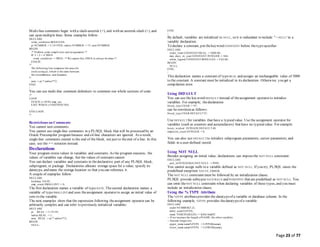 Page 23 of 77
Multi-line comments begin with a slash-asterisk (/*), end with an asterisk-slash (*/), and
can span multiple lines. Some examples follow:
DECLARE
some_condition BOOLEAN;
pi NUMBER := 3.1415926; radius NUMBER := 15; area NUMBER;
BEGIN
/* Perform some simple tests and assignments */
IF 2 + 2 = 4 THEN
some_condition := TRUE; /* We expect this THEN to always be done */
END IF;
/*
The following line computes the area ofa
circle using pi, which is the ratio between
the circumference and diameter.
*/
area := pi * radius**2;
END;
/
You can use multi-line comment delimiters to comment-out whole sections of code:
/*
LOOP
FETCH c1 INTO emp_rec;
EXIT WHEN c1%NOTFOUND;
...
END LOOP;
*/
Restrictions on Comments
You cannot nest comments.
You cannot use single-line comments in a PL/SQL block that will be processed by an
Oracle Precompiler program because end-of-line characters are ignored. As a result,
single-line comments extend to the end of the block, not just to theend of a line. In this
case, use the/* */ notation instead.
Declarations
Your program stores values in variables and constants. As the program executes, the
values of variables can change, but the values of constants cannot.
You can declare variables and constants in thedeclarative part of any PL/SQL block,
subprogram, or package. Declarations allocate storage space for a value, specify its
datatype, and name the storage location so that you can reference it.
A couple of examples follow:
DECLARE
birthday DATE;
emp_count SMALLINT := 0;
The first declaration names a variable of type DATE. Thesecond declaration names a
variable of typeSMALLINT and uses theassignment operator to assign an initial value of
zero to the variable.
The next examples show that the expression following theassignment operator can be
arbitrarily complex and can refer to previously initialized variables:
DECLARE
pi REAL := 3.14159;
radius REAL := 1;
area REAL := pi * radius**2;
BEGIN
NULL;
END;
/
By default, variables are initialized to NULL, so it is redundant to include ":= NULL" in a
variable declaration.
To declare a constant, put thekeyword CONSTANT before thetypespecifier:
DECLARE
credit_limit CONSTANT REAL := 5000.00;
max_days_in_year CONSTANT INTEGER := 366;
urban_legend CONSTANT BOOLEAN := FALSE;
BEGIN
NULL;
END;
/
This declaration names a constant of type REAL and assigns an unchangeable value of 5000
to the constant. A constant must be initialized in its declaration. Otherwise, you get a
compilation error.
Using DEFAULT
You can use the keyword DEFAULT instead of theassignment operator to initialize
variables. For example, thedeclaration
blood_type CHAR := 'O';
can be rewritten as follows:
blood_type CHAR DEFAULT 'O';
Use DEFAULT for variables that have a typicalvalue. Use the assignment operator for
variables (such as counters and accumulators) that have no typicalvalue. For example:
hours_worked INTEGER DEFAULT 40;
employee_count INTEGER := 0;
You can also use DEFAULT to initialize subprogram parameters, cursor parameters, and
fields in a user-defined record.
Using NOT NULL
Besides assigning an initial value, declarations can imposethe NOT NULL constraint:
DECLARE
acct_id INTEGER(4) NOT NULL := 9999;
You cannot assign nulls to a variable defined as NOT NULL. If you try, PL/SQL raises the
predefined exception VALUE_ERROR.
The NOT NULL constraint must be followed by an initialization clause.
PL/SQL provide subtypes NATURALN and POSITIVEN that are predefined as NOT NULL. You
can omit theNOT NULL constraint when declaring variables of these types, and you must
include an initialization clause.
Using the %TYPE Attribute
The %TYPE attributeprovides the datatypeof a variable or database column. In the
following example, %TYPE provides thedatatypeof a variable:
DECLARE
credit NUMBER(7,2);
debit credit%TYPE;
name VARCHAR2(20) := 'JoHn SmItH';
-- If we increase the length ofNAME, the other variables
-- become longer too.
upper_name name%TYPE := UPPER(name);
lower_name name%TYPE := LOWER(name);
 