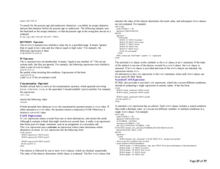 Page 27 of 77
ename LIKE 'J%S_N'
To search for the percent sign and underscore characters, you define an escape character
and put that character before the percent sign or underscore. The following example uses
the backslash as the escape character, so that thepercent sign in the string does not act as a
wildcard:
IF sale_sign LIKE '50% off!' ESCAPE '' THEN...
BETWEEN Operator
The BETWEEN operator tests whether a value lies in a specified range. It means "greater
than or equal to low value and less than or equal to high value." For example, the
following expression is false:
45 BETWEEN 38 AND 44
IN Operator
The IN operator tests set membership. It means "equal to any member of." The set can
contain nulls, but they are ignored. For example, the following expression tests whether a
value is part of a set of values:
letter IN ('a','b','c')
Be careful when inverting this condition. Expressions of theform:
value NOT IN set
yield FALSE if the set contains a null.
Concatenation Operator
Double vertical bars (||) serve as the concatenation operator, which appends one string
(CHAR, VARCHAR2, CLOB, or the equivalent Unicode-enabled type) to another. For example,
the expression
'suit' || 'case'
returns the following value:
'suitcase'
If both operands have datatype CHAR, the concatenation operator returns a CHAR value. If
either operand is a CLOB value, the operator returns a temporary CLOB. Otherwise, it
returns a VARCHAR2 value.
CASE Expressions
A CASE expression selects a result from one or more alternatives, and returns the result.
Although it contains a block that might stretch over several lines, it really is an expression
that forms part of a larger statement, such as an assignment or a procedure call.
The CASE expression uses a selector, an expression whose value determines which
alternative to return. A CASE expression has thefollowing form:
CASE selector
WHEN expression1 THEN result1
WHEN expression2 THEN result2
...
WHEN expressionN THEN resultN
[ELSE resultN+1]
END
The selector is followed by one or more WHEN clauses, which are checked sequentially.
The value of theselector determines which clause is evaluated. Thefirst WHEN clause that
matches the value of the selector determines theresult value, and subsequent WHEN clauses
are not evaluated. For example:
DECLARE
grade CHAR(1) := 'B';
appraisal VARCHAR2(20);
BEGIN
appraisal :=
CASE grade
WHEN 'A' THEN 'Excellent'
WHEN 'B' THEN 'Very Good'
WHEN 'C' THEN 'Good'
WHEN 'D' THEN 'Fair'
WHEN 'F' THEN 'Poor'
ELSE 'No such grade'
END;
dbms_output.put_line('Grade ' || grade || ' is ' || appraisal);
END;
/
The optionalELSE clause works similarly to the ELSE clause in an IF statement. If thevalue
of the selector is not one of thechoices covered by a WHEN clause, theELSE clause is
executed. If no ELSE clause is provided and none of the WHEN clauses are matched, the
expression returns NULL.
An alternative to the CASE expression is the CASE statement, where each WHEN clause can
be an entire PL/SQL block.
SearchedCASEExpression
PL/SQL also provides a searched CASE expression, which lets you test different conditions
instead of comparing a single expression to various values. It has the form:
CASE
WHEN search_condition1 THEN result1
WHEN search_condition2 THEN result2
...
WHEN search_conditionN THEN resultN
[ELSE resultN+1]
END;
A searched CASE expression has no selector. Each WHEN clause contains a search condition
that yields a Boolean value, so you can test different variables or multiple conditions in a
single WHEN clause. For example:
DECLARE
grade CHAR(1) := 'B';
appraisal VARCHAR2(120);
id NUMBER := 8429862;
attendance NUMBER := 150;
min_days CONSTANT NUMBER := 200;
FUNCTION attends_this_school(id NUMBER) RETURN BOOLEAN IS
BEGIN RETURN TRUE; END;
BEGIN
appraisal :=
CASE
WHEN attends_this_school(id) = FALSE THEN 'N/A - Student not enrolled'
-- Have to put this condition early to detect
-- good students with bad attendance
WHEN grade = 'F' OR attendance < min_days THEN 'Poor (poor performance or bad attendance)'
WHEN grade = 'A' THEN 'Excellent'
WHEN grade = 'B' THEN 'Very Good'
WHEN grade = 'C' THEN 'Good'
WHEN grade = 'D' THEN 'Fair'
 