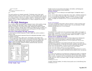 Page 28 of 77
ELSE 'No such grade'
END;
dbms_output.put_line('Result for student ' || id ||
' is ' || appraisal);
END;
/
The search conditions are evaluated sequentially. The Boolean value of each search
condition determines which WHEN clause is executed. If a search condition yields TRUE, its
WHEN clause is executed. After any WHEN clause is executed, subsequent search conditions
are not evaluated. If none of the search conditions yields TRUE, theoptional ELSE clause is
executed. If no WHEN clause is executed and no ELSE clause is supplied, thevalue of the
expression is NULL.
3 - PL/SQL Datatypes
Every constant, variable, and parameter has a datatype (or type), which specifies a storage
format, constraints, and valid range of values. PL/SQL provides many predefined
datatypes. For instance, you can choose from integer, floating point, character, Boolean,
date, collection, reference, and large object (LOB) types. PL/SQLalso lets you define your
own subtypes. This chapter covers thebasic types used frequently in PL/SQL programs.
Later chapters cover the more specialized types.
Overview of Predefined PL/SQL Datatypes
A scalar typehas no internal components. It holds a single value, such as a number or
character string.
A composite typehas internal components that can be manipulated individually, such as
the elements of an array.
A reference typeholds values, called pointers, that designate other program items.
A LOB typeholds values, called lob locators, that specify thelocation of large objects, such
as text blocks or graphic images, that are stored separately from other database data.
Figure 3-1 shows the predefined PL/SQL datatypes. Thescalar types fall into four
families, which storenumber, character, Boolean, and date/time data, respectively.
Figure 3-1 Built-in Datatypes
Description of the illustration lnpls006.gif
PL/SQL Number Types
Number types let you storenumeric data (integers, real numbers, and floating-point
numbers), represent quantities, and do calculations.
BINARY_INTEGER
You use theBINARY_INTEGER datatypeto storesigned integers. Its magnitude range is -
2**31 .. 2**31.
BINARY_INTEGER values require less storage than NUMBER values. Arithmetic operations on
BINARY_INTEGER values are also faster than NUMBER arithmetic. BINARY_INTEGER and
PLS_INTEGER both have theseadvantages. Because PLS_INTEGER was faster in earlier
releases, you might use it instead of BINARY_INTEGER in code that will run on older
databases.
BINARY_INTEGER Subtypes
A base type is thedatatypefromwhich a subtypeis derived. A subtype associates a base
typewith aconstraint and so defines a subset of values. For your convenience, PL/SQL
predefines the following BINARY_INTEGER subtypes:
NATURAL
NATURALN
POSITIVE
POSITIVEN
SIGNTYPE
The subtypes NATURAL and POSITIVE let you restrict an integer variable to non-negative or
positivevalues, respectively. NATURALN and POSITIVEN prevent theassigning of nulls to an
integer variable. SIGNTYPE lets you restrict an integer variable to thevalues -1, 0, and 1,
which is useful in programming tri-statelogic.
BINARY_FLOAT and BINARY_DOUBLE
Single-precision and double-precision IEEE 754-format single-precision floating-point
numbers. These types areused primarily for high-speed scientific computation.
Literals of thesetypes end with f (for BINARY_FLOAT) or d (for BINARY_DOUBLE). For
example, 2.07f or 3.000094d.
Computations involving these types producespecialvalues that you need to check for,
rather than raising exceptions. To help deal with overflow, underflow, and other conditions
that can occur with thesenumbers, you can use several special predefined constants:
BINARY_FLOAT_NAN, BINARY_FLOAT_INFINITY, BINARY_FLOAT_MAX_NORMAL,
BINARY_FLOAT_MIN_NORMAL, BINARY_FLOAT_MAX_SUBNORMAL,
BINARY_FLOAT_MIN_SUBNORMAL, and corresponding names starting with BINARY_DOUBLE.
The constants for NaN ("not a number") and infinity are also defined by SQL; the others are
PL/SQL-only.
NUMBER
You use theNUMBER datatypeto storefixed-point or floating-point numbers. Its magnitude
range is 1E-130 .. 10E125. If the value of an expression falls outside this range, you get a
numeric overflow or underflow error. You can specify precision, which is the totalnumber
of digits, and scale, which is the number of digits to the right of thedecimal point. The
syntaxfollows:
NUMBER[(precision,scale)]
To declare fixed-point numbers, for which you must specify scale, use thefollowing form:
NUMBER(precision,scale)
 