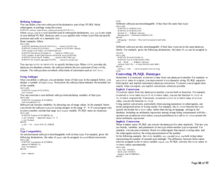 Page 33 of 77
Defining Subtypes
You can define your own subtypes in thedeclarative part of any PL/SQL block,
subprogram, or package using thesyntax
SUBTYPE subtype_name IS base_type[(constraint)] [NOT NULL];
where subtype_name is a typespecifier used in subsequent declarations, base_type is any scalar
or user-defined PL/SQL datatype, and constraint applies only to base types that can specify
precision and scale or a maximum size.
Some examples follow:
DECLARE
SUBTYPE BirthDate IS DATE NOT NULL; -- based on DATE type
SUBTYPE Counter IS NATURAL; -- based on NATURAL subtype
TYPE NameList IS TABLE OF VARCHAR2(10);
SUBTYPE DutyRoster IS NameList; -- based on TABLE type
TYPE TimeRec IS RECORD (minutes INTEGER, hours INTEGER);
SUBTYPE FinishTime IS TimeRec; -- based on RECORD type
SUBTYPE ID_NumIS emp.empno%TYPE; -- based on column type
You can use %TYPE or %ROWTYPE to specify thebase type. When %TYPE provides the
datatypeof a database column, the subtypeinherits thesize constraint (if any) of the
column. The subtypedoes notinherit other kinds of constraints such as NOT NULL.
Using Subtypes
Once you define a subtype, you can declare items of that type. In the example below, you
declare a variable of type Counter. Noticehow the subtypenameindicates theintended use
of the variable.
DECLARE
SUBTYPE Counter IS NATURAL;
rows Counter;
You can constrain a user-defined subtypewhen declaring variables of that type:
DECLARE
SUBTYPE Accumulator IS NUMBER;
total Accumulator(7,2);
Subtypes can increase reliability by detecting out-of-range values. In the example below,
you restrict the subtype Numeral to storing integers in the range -9 .. 9. If your program tries
to store a number outsidethat range in a Numeral variable, PL/SQL raises an exception.
DECLARE
SUBTYPE Numeral IS NUMBER(1,0);
x_axis Numeral; -- magnitude range is -9 .. 9
y_axis Numeral;
BEGIN
x_axis := 10; -- raises VALUE_ERROR
...
END;
Type Compatibility
An unconstrained subtypeis interchangeable with its base type. For example, given the
following declarations, thevalue of amount can be assigned to total without conversion:
DECLARE
SUBTYPE Accumulator IS NUMBER;
amount NUMBER(7,2);
total Accumulator;
BEGIN
...
total := amount;
...
END;
Different subtypes areinterchangeable if they have the same base type:
DECLARE
SUBTYPE b1 IS BOOLEAN;
SUBTYPE b2 IS BOOLEAN;
finished b1; -- Different subtypes,
debugging b2; -- both based on BOOLEAN.
BEGIN
debugging := finished; -- They can be assigned to each other.
END;
Different subtypes arealso interchangeable if their base types arein the same datatype
family. For example, given the following declarations, thevalue of verb can be assigned to
sentence:
DECLARE
SUBTYPE Word IS CHAR(15);
SUBTYPE Text IS VARCHAR2(1500);
verb Word; -- Different subtypes
sentence Text(150); -- of types from the same family
BEGIN
sentence := verb; -- can be assigned, ifnot too long.
END;
Converting PL/SQL Datatypes
Sometimes it is necessary to convert a value from one datatypeto another. For example, to
use a DATE value in a report, you must convert it to a character string. PL/SQL supports
both explicit and implicit (automatic) datatypeconversion. To ensure your program does
exactly what you expect, use explicit conversions wherever possible.
Explicit Conversion
To convert values from one datatypeto another, you use built-in functions. For example,
to convert a CHAR value to a DATE or NUMBER value, you use the function TO_DATE or
TO_NUMBER, respectively. Conversely, to convert a DATE or NUMBER value to a CHAR
value, you use the function TO_CHAR.
Using explicit conversions, particularly when passing parameters to subprograms, can
avoid unexpected errors or wrong results. For example, the TO_CHAR function lets you
specify theformat for a DATE value, rather than relying on language settings in the
database. Including an arithmetic expression among strings being concatenated with the ||
operator can producean error unless you put parentheses or a call to TO_CHAR around the
entire arithmetic expression.
Implicit Conversion
When it makes sense, PL/SQL can convert thedatatypeof a value implicitly. This lets you
use literals, variables, and parameters of one typewhereanother typeis expected. For
example, you can pass a numeric literal to a subprogram that expects a string value, and
the subprogram receives the string representation of the number.
In the following example, the CHAR variables start_time and finish_time hold string values
representing the number of seconds past midnight. The difference between thosevalues
must be assigned to the NUMBER variable elapsed_time. PL/SQL converts the CHAR values to
NUMBER values automatically.
DECLARE
start_time CHAR(5);
finish_time CHAR(5);
elapsed_time NUMBER(5);
BEGIN
 