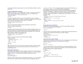 Page 38 of 77
A statement inside the loop must assign a new value to the Boolean variable to avoid an
infinite loop.
Using the FOR-LOOP Statement
Simple FOR loops iterate over a specified range of integers. The number of iterations is
known before the loop is entered. A double dot (..) serves as the range operator:
FOR counter IN [REVERSE] lower_bound..higher_bound LOOP
sequence_of_statements
END LOOP;
The range is evaluated when the FOR loop is first entered and is never re-evaluated.
As the next example shows, the sequence of statements is executed once for each integer
in the range. After each iteration, the loop counter is incremented.
FOR i IN 1..3 LOOP -- assign the values 1,2,3 to i
sequence_of_statements -- executes three times
END LOOP;
If the lower bound equals thehigher bound, the loop body is executed once:
FOR i IN 3..3 LOOP -- assign the value 3 to i
sequence_of_statements -- executes one time
END LOOP;
By default, iteration proceeds upward from the lower bound to thehigher bound. If you
use the keyword REVERSE, iteration proceeds downward from the higher bound to the
lower bound. After each iteration, theloop counter is decremented. You still writethe
range bounds in ascending (not descending) order.
FOR i IN REVERSE 1..3 LOOP -- assign the values 3,2,1 to i
sequence_of_statements -- executes three times
END LOOP;
Inside a FOR loop, the counter can be read but cannot be changed:
FOR ctr IN 1..10 LOOP
IF NOT finished THEN
INSERT INTO ... VALUES (ctr, ...); -- OK
factor := ctr * 2; -- OK
ELSE
ctr := 10; -- not allowed
END IF;
END LOOP;
Tip: A useful variation of the FOR loop uses a SQL query instead of a range of integers.
This technique lets you run a query and process all therows of theresult set with
straightforward syntax
How PL/SQL Loops Iterate
The bounds of a loop range can be literals, variables, or expressions but must evaluate to
numbers. Otherwise, PL/SQL raises the predefined exception VALUE_ERROR. The lower
bound need not be 1, but theloop counter increment or decrement must be 1.
j IN -5..5
k IN REVERSE first..last
step IN 0..TRUNC(high/low) * 2
Internally, PL/SQL assigns the values of thebounds to temporary PLS_INTEGER variables,
and, if necessary, rounds the values to thenearest integer. Themagnitude range of a
PLS_INTEGER is -2**31 .. 2**31. If a bound evaluates to a number outside that range, you
get a numeric overflow error when PL/SQL attempts theassignment.
Some languages provide a STEP clause, which lets you specify a different increment (5
instead of 1 for example). PL/SQL has no such structure, but you can easily build one.
Inside the FOR loop, simply multiply each reference to the loop counter by the new
increment. In the following example, you assign today's date to elements 5, 10, and 15 of
an index-by table:
DECLARE
TYPE DateList IS TABLE OF DATE INDEX BY BINARY_INTEGER;
dates DateList;
k CONSTANT INTEGER := 5; -- set new increment
BEGIN
FOR j IN 1..3 LOOP
dates(j*k) := SYSDATE; -- multiply loop counter by increment
END LOOP;
...
END;
DynamicRanges for Loop Bounds
PL/SQL lets you specify theloop range at run time by using variables for bounds:
SELECT COUNT(empno) INTO emp_count FROM emp;
FOR i IN 1..emp_count LOOP
...
END LOOP;
If the lower bound of a loop range evaluates to a larger integer than theupper bound, the
loop body is not executed and control passes to thenext statement:
-- limit becomes 1
FOR i IN 2..limit LOOP
sequence_of_statements -- executes zero times
END LOOP;
-- control passes here
Scope of the Loop CounterVariable
The loop counter is defined only within the loop. You cannot reference that variable name
outside theloop. After the loop exits, theloop counter is undefined:
FOR ctr IN 1..10 LOOP
...
END LOOP;
sum := ctr - 1; -- not allowed
You do not need to declare theloop counter because it is implicitly declared as a local
variable of typeINTEGER. It is safest not to use thename of an existing variable, because
the local declaration hides any global declaration:
DECLARE
ctr INTEGER := 3;
BEGIN
...
FOR ctr IN 1..25 LOOP
...
IF ctr > 10 THEN ... -- Refers to loop counter
END LOOP;
-- After the loop, ctr refers to the original variable with value 3.
END;
 