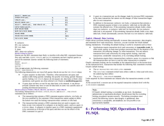 Page 44 of 77
SELECT ... FROM table
INSERT INTO table ... X RX
UPDATE table ... X RX
DELETE FROM table ... X RX
SELECT ... FROM table ... FOR UPDATE OF ... X RS
LOCK TABLE table IN ...
ROW SHARE MODE RS
ROW EXCLUSIVE MODE RX
SHARE MODE S
SHARE EXCLUSIVE MODE SRX
EXCLUSIVE MODE X
X: exclusive
RX: row exclusive
RS: row share
S: share
SRX: share row exclusive
Default Locking for Queries
Queries are the SQL statements least likely to interfere with other SQL statements because
they only read data. INSERT, UPDATE, and DELETE statements can have implicit queries as
part of thestatement. Queries include the following kinds of statements:
SELECT
INSERT ... SELECT ... ;
UPDATE ... ;
DELETE ... ;
They do not include thefollowing statement:
SELECT ... FOR UPDATE OF ... ;
The following characteristics are trueof all queries that do not use the FOR UPDATE clause:
 A query acquires no data locks. Therefore, other transactions can query and
updatea table being queried, including thespecific rows being queried. Because
queries lacking FOR UPDATE clauses do not acquire any data locks to block other
operations, such queries are often referred to in Oracle as nonblocking queries.
 A query does not have to wait for any data locks to be released; it can always
proceed. (Queries may have to wait for data locks in some very specific cases of
pending distributed transactions.)
Default Locking for INSERT, UPDATE, DELETE, and SELECT ... FOR UPDATE
The locking characteristics of INSERT, UPDATE, DELETE, and SELECT ... FOR UPDATE
statements are as follows:
 The transaction that contains a DMLstatement acquires exclusive row locks on
the rows modified by the statement. Other transactions cannot updateor delete
the locked rows until the locking transaction either commits or rolls back.
 The transaction that contains a DMLstatement does not need to acquire row
locks on any rows selected by a subquery or an implicit query, such as a query in
a WHERE clause. A subquery or implicit query in a DMLstatement is guaranteed
to be consistent as of thestart of the query and does not see the effects of the
DMLstatement it is part of.
 A query in a transaction can see the changes made by previous DMLstatements
in the same transaction, but cannot see the changes of other transactions begun
after its own transaction.
 In addition to thenecessary exclusive row locks, a transaction that contains a
DMLstatement acquires at least a row exclusive table lock on thetable that
contains the affected rows. If thecontaining transaction already holds a share,
share row exclusive, or exclusive table lock for that table, the row exclusive
table lock is not acquired. If thecontaining transaction already holds a row share
table lock, Oracle automatically converts this lock to a row exclusive table lock.
Explicit (Manual) Data Locking
Oracle always performs locking automatically to ensure data concurrency, data integrity,
and statement-level read consistency. However, you can override the Oracle default
locking mechanisms. Overriding the default locking is useful in situations such as these:
 Applications require transaction-level read consistency or repeatable reads. In
other words, queries in them must produce consistent data for the duration of the
transaction, not reflecting changes by other transactions. You can achieve
transaction-level read consistency by using explicit locking, read-only
transactions, serializable transactions, or by overriding default locking.
 Applications require that a transaction have exclusive access to a resource so that
the transaction does not have to wait for other transactions to complete.
Oracle's automatic locking can be overridden at the transaction level or thesession level.
At the transaction level, transactions that include the following SQL statements override
Oracle's default locking:
 The SET TRANSACTION ISOLATION LEVEL statement
 The LOCK TABLE statement (which locks either a table or, when used with views,
the underlying base tables)
 The SELECT ... FOR UPDATE statement
Locks acquired by these statements are released after the transaction commits or rolls
back.
At the session level, a session can set therequired transaction isolation level with the
ALTER SESSION statement.
Note:
If Oracle's default locking is overridden at any level, thedatabase
administrator or application developer should ensure that the overriding
locking procedures operatecorrectly. Thelocking procedures must
satisfy thefollowing criteria: data integrity is guaranteed, data
concurrency is acceptable, and deadlocks are not possible or are
appropriately handled.
6 - Performing SQL Operations from
PL/SQL
 
