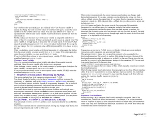 Page 52 of 77
-- Now loop through the NAMES and SALS collections.
FOR i IN names.FIRST .. names.LAST
LOOP
dbms_output.put_line('Name = ' || names(i) || ', salary = ' ||
sals(i));
END LOOP;
END;
/
Any variables in the associated query are evaluated only when thecursor variable is
opened. To change the result set or thevalues of variables in thequery, reopen the cursor
variable with the variables set to new values. You can use a different INTO clause on
separatefetches with thesame cursor variable. Each fetch retrieves another row from the
same result set.
PL/SQL makes sure thereturn typeof thecursor variable is compatible with the INTO
clause of the FETCH statement. If there is a mismatch, an error occurs at compile time if the
cursor variable is strongly typed, or at run time if it is weakly typed. At run time, PL/SQL
raises the predefined exception ROWTYPE_MISMATCH before thefirst fetch. If you trap the
error and execute the FETCH statement using a different (compatible) INTO clause, no rows
are lost.
When you declare a cursor variable as the formal parameter of a subprogram that fetches
from the cursor variable, you must specify the IN or IN OUT mode. If the subprogram also
opens the cursor variable, you must specify the IN OUT mode.
If you try to fetch from a closed or never-opened cursor variable, PL/SQL raises the
predefined exception INVALID_CURSOR.
Closing a CursorVariable
The CLOSE statement disables a cursor variable and makes the associated result set
undefined. Close the cursor variable after thelast row is processed.
When declaring a cursor variable as the formal parameter of a subprogram that closes the
cursor variable, you must specify the IN or IN OUT mode.
If you try to close an already-closed or never-opened cursor variable, PL/SQL raises the
predefined exception INVALID_CURSOR.
7 - Overview of Transaction Processing in PL/SQL
This section explains how to do transaction processing with PL/SQL.
You should already be familiar with theidea of transactions, and how to ensure the
consistency of a database, such as the COMMIT, SAVEPOINT, and ROLLBACK statements.
These are Oracle features, available through all programming languages, that let multiple
users work on the database concurrently, and ensure that each user sees a consistent
version of data and that all changes are applied in theright order.
You usually do not need to writeextra code to prevent problems with multiple users
accessing data concurrently. Oracle uses locks to control concurrent access to data, and
locks only theminimum amount of data necessary, for as little time as possible. You can
request locks on tables or rows if you really do need this level of control. You can choose
from several modes of locking such as row share and exclusive.
Using COMMIT, SAVEPOINT, and ROLLBACK in PL/SQL
You can include COMMIT, SAVEPOINT, and ROLLBACK statements directly in your PL/SQL
programs.
The COMMIT statement ends the current transaction, making any changes made during that
transaction permanent, and visible to other users.
The ROLLBACK statement ends the current transaction and undoes any changes made
during that transaction. If you make a mistake, such as deleting the wrong row from a
table, a rollback restores the original data. If you cannot finish a transaction because an
exception is raised or a SQL statement fails, a rollback lets you take corrective action and
perhaps start over.
SAVEPOINT names and marks the current point in the processing of a transaction.
Savepoints let you roll back part of a transaction instead of thewhole transaction.
Consider a transaction that transfers money from one bank account to another. It is
important that themoney come out of one account, and into the other, at exactly thesame
moment. Otherwise, a problem partway through might make the money be lost from both
accounts or be duplicated in both accounts.
BEGIN
UPDATE accts SET bal = my_bal - debit
WHERE acctno = 7715;
UPDATE accts SET bal = my_bal + credit
WHERE acctno = 7720;
COMMIT WORK;
END;
Transactions are not tied to PL/SQL BEGIN-END blocks. A block can contain multiple
transactions, and a transaction can span multiple blocks.
The optionalCOMMENT clause lets you specify a comment to be associated with a
distributed transaction. If a network or machine fails during the commit, thestateof the
distributed transaction might be unknown or in doubt. In that case, Oracle stores the text
specified by COMMENT in the data dictionary along with thetransaction ID. Thetext must
be a quoted literal up to 50 characters long:
COMMIT COMMENT 'In-doubt order transaction; notify Order Entry';
PL/SQL does not support the FORCE clause of SQL, which manually commits an in-doubt
distributed transaction.
The following example inserts information about an employee into three different database
tables. If an INSERT statement tries to storea duplicate employeenumber, the predefined
exception DUP_VAL_ON_INDEX is raised. To make sure that changes to all three tables are
undone, the exception handler executes a ROLLBACK.
DECLARE
emp_id INTEGER;
BEGIN
SELECT empno, ... INTO emp_id, ... FROM new_emp WHERE ...
INSERT INTO emp VALUES (emp_id, ...);
INSERT INTO tax VALUES (emp_id, ...);
INSERT INTO pay VALUES (emp_id, ...);
EXCEPTION
WHEN DUP_VAL_ON_INDEX THEN
ROLLBACK;
END;
Statement-Level Rollbacks
Before executing a SQL statement, Oracle marks an implicit savepoint. Then, if the
statement fails, Oracle rolls it back automatically. For example, if an INSERT statement
raises an exception by trying to insert a duplicate value in a unique index, the statement is
rolled back. Only work started by the failed SQL statement is lost. Work done before that
statement in the current transaction is kept.
 