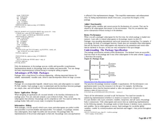 Page 63 of 77
ename VARCHAR2,
job VARCHAR2,
mgr NUMBER,
sal NUMBER,
comm NUMBER,
deptno NUMBER);
PROCEDURE fire_employee (emp_id NUMBER);
END emp_actions;
/
CREATE OR REPLACE PACKAGE BODY emp_actions AS -- body
CURSOR desc_salary RETURN EmpRecTyp IS
SELECT empno, sal FROM emp ORDER BY sal DESC;
PROCEDURE hire_employee (
ename VARCHAR2,
job VARCHAR2,
mgr NUMBER,
sal NUMBER,
comm NUMBER,
deptno NUMBER) IS
BEGIN
INSERT INTO emp VALUES (empno_seq.NEXTVAL, ename, job,
mgr, SYSDATE, sal, comm, deptno);
END hire_employee;
PROCEDURE fire_employee (emp_id NUMBER) IS
BEGIN
DELETE FROM emp WHERE empno = emp_id;
END fire_employee;
END emp_actions;
/
Only the declarations in the package specare visible and accessible to applications.
Implementation details in thepackage body are hidden and inaccessible. You can change
the body (implementation) without having to recompile calling programs.
Advantages of PL/SQL Packages
Packages have a long history in softwareengineering, offering important features for
reliable, maintainable, reusable code, often in team development efforts for large systems.
Modularity
Packages let you encapsulate logically related types, items, and subprograms in a named
PL/SQL module. Each package is easy to understand, and the interfaces between packages
are simple, clear, and well defined. This aids application development.
Easier Application Design
When designing an application, all you need initially is the interface information in the
package specs. You can code and compile a specwithout its body. Then, stored
subprograms that reference thepackage can be compiled as well. You need not define the
package bodies fully until you are ready to complete the application.
Information Hiding
With packages, you can specify which types, items, and subprograms are public (visible
and accessible) or private(hidden and inaccessible). For example, if a package contains
four subprograms, three might be public and one private. The package hides the
implementation of the privatesubprogram so that only thepackage (not your application)
is affected if the implementation changes. This simplifies maintenance and enhancement.
Also, by hiding implementation details from users, you protect theintegrity of the
package.
Added Functionality
Packaged public variables and cursors persist for theduration of a session. They can be
shared by all subprograms that execute in the environment. They let you maintain data
across transactions without storing it in the database.
Better Performance
When you call a packaged subprogram for the first time, the whole package is loaded into
memory. Later calls to related subprograms in thepackage require no disk I/O.
Packages stop cascading dependencies and avoid unnecessary recompiling. For example, if
you change the body of a packaged function, Oracle does not recompile other subprograms
that call the function; these subprograms only depend on the parameters and return value
that are declared in thespec, so they are only recompiled if the specchanges.
Understanding The Package Specification
The package specification contains public declarations. The declared items are accessible
from anywhere in the package and to any other subprograms in the same schema. Figure 9-
1 illustrates thescoping.
Figure 9-1 Package Scope
Description of the illustration lnpls014.gif
The speclists the package resources available to applications. All theinformation your
application needs to use the resources is in the spec. For example, thefollowing
declaration shows that the function named fac takes one argument of type INTEGER and
returns a value of type INTEGER:
FUNCTION fac (n INTEGER) RETURN INTEGER; -- returns n!
That is all the information you need to call thefunction. You need not consider its
underlying implementation (whether it is iterative or recursive for example).
If a spec declares only types, constants, variables, exceptions, and call specs, thepackage
body is unnecessary. Only subprograms and cursors have an underlying implementation.
In the following example, the package needs no body because it declares types, exceptions,
and variables, but no subprograms or cursors. Such packages let you define global
variables—usable by stored procedures and functions and triggers—that persist throughout
a session.
CREATE PACKAGE trans_data AS -- bodiless package
TYPE TimeRec IS RECORD (
 