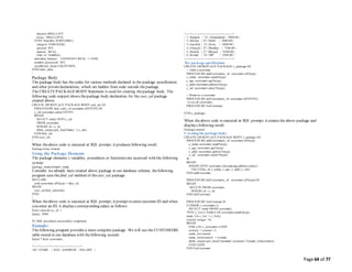 Page 64 of 77
minutes SMALLINT,
hours SMALLINT);
TYPE TransRec IS RECORD (
category VARCHAR2,
account INT,
amount REAL,
time_of TimeRec);
minimum_balance CONSTANT REAL := 10.00;
number_processed INT;
insufficient_funds EXCEPTION;
END trans_data;
/
Package Body
The package body has the codes for various methods declared in the package specification
and other privatedeclarations, which are hidden from code outside thepackage.
The CREATEPACKAGEBODY Statement is used for creating thepackage body. The
following code snippet shows thepackage body declaration for the cust_sal package
created above.
CREATE OR REPLACE PACKAGE BODY cust_sal AS
PROCEDURE find_sal(c_id customers.id%TYPE) IS
c_sal customers.salary%TYPE;
BEGIN
SELECT salary INTO c_sal
FROM customers
WHERE id = c_id;
dbms_output.put_line('Salary: '|| c_sal);
END find_sal;
END cust_sal;
/
When theabove code is executed at SQL prompt, it produces following result:
Package body created.
Using the Package Elements
The package elements ( variables, procedures or functions) are accessed with the following
syntax:
package_name.element_name;
Consider, we already have created above package in our database schema, thefollowing
program uses the find_sal method of thecust_sal package:
DECLARE
code customers.id%type := &cc_id;
BEGIN
cust_sal.find_sal(code);
END;
/
When theabove code is executed at SQL prompt, it prompt to enter customer ID and when
you enter an ID, it displays corresponding salary as follows:
Enter value for cc_id: 1
Salary: 3000
PL/SQL procedure successfully completed.
Example:
The following program provides a more complete package. We will use the CUSTOMERS
table stored in our database with thefollowing records:
Select * from customers;
+----+----------+-----+-----------+----------+
| ID | NAME | AGE | ADDRESS | SALARY |
+----+----------+-----+-----------+----------+
| 1 | Ramesh | 32 | Ahmedabad | 3000.00 |
| 2 | Khilan | 25 | Delhi | 3000.00 |
| 3 | kaushik | 23 | Kota | 3000.00 |
| 4 | Chaitali | 25 | Mumbai | 7500.00 |
| 5 | Hardik | 27 | Bhopal | 9500.00 |
| 6 | Komal | 22 | MP | 5500.00 |
+----+----------+-----+-----------+----------+
The package specification:
CREATE OR REPLACE PACKAGE c_package AS
-- Adds a customer
PROCEDURE addCustomer(c_id customers.id%type,
c_name customers.name%type,
c_age customers.age%type,
c_addr customers.address%type,
c_sal customers.salary%type);
-- Removes a customer
PROCEDURE delCustomer(c_id customers.id%TYPE);
--Lists all customers
PROCEDURE listCustomer;
END c_package;
/
When theabove code is executed at SQL prompt, it creates the above package and
displays following result:
Package created.
Creatingthe package body:
CREATE OR REPLACE PACKAGE BODY c_package AS
PROCEDURE addCustomer(c_id customers.id%type,
c_name customers.name%type,
c_age customers.age%type,
c_addr customers.address%type,
c_sal customers.salary%type)
IS
BEGIN
INSERT INTO customers (id,name,age,address,salary)
VALUES(c_id, c_name, c_age, c_addr, c_sal);
END addCustomer;
PROCEDURE delCustomer(c_id customers.id%type) IS
BEGIN
DELETE FROM customers
WHERE id = c_id;
END delCustomer;
PROCEDURE listCustomer IS
CURSOR c_customers is
SELECT name FROM customers;
TYPE c_list is TABLE OF customers.name%type;
name_list c_list := c_list();
counter integer :=0;
BEGIN
FOR n IN c_customers LOOP
counter := counter +1;
name_list.extend;
name_list(counter) := n.name;
dbms_output.put_line('Customer(' ||counter|| ')'||name_list(counter));
END LOOP;
END listCustomer;
 