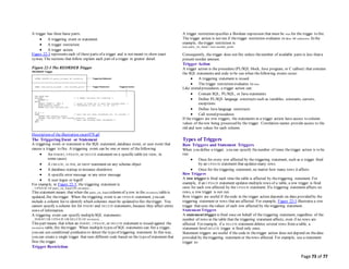 Page 73 of 77
A trigger has three basic parts:
 A triggering event or statement
 A trigger restriction
 A trigger action
Figure 22-3 represents each of these parts of a trigger and is not meant to show exact
syntax. The sections that follow explain each part of a trigger in greater detail.
Figure 22-3 The REORDER Trigger
Description of the illustration cncpt078.gif
The Triggering Event or Statement
A triggering event or statement is the SQL statement, database event, or user event that
causes a trigger to fire. A triggering event can be one or more of thefollowing:
 An INSERT, UPDATE, or DELETE statement on a specific table (or view, in
some cases)
 A CREATE, ALTER, or DROP statement on any schema object
 A database startup or instance shutdown
 A specific error message or any error message
 A user logon or logoff
For example, in Figure 22-3, the triggering statement is:
... UPDATE OF parts_on_hand ON inventory ...
This statement means that when the parts_on_hand column of a row in the inventory tableis
updated, fire thetrigger. When the triggering event is an UPDATE statement, you can
include a column list to identify which columns must be updated to fire thetrigger. You
cannot specify a column list for INSERT and DELETE statements, because they affect entire
rows of information.
A triggering event can specify multipleSQL statements:
... INSERT OR UPDATE OR DELETE OF inventory ...
This part means that when an INSERT, UPDATE, or DELETE statement is issued against the
inventory table, fire thetrigger. When multiple types of SQL statements can fire a trigger,
you can use conditional predicates to detect the typeof triggering statement. In this way,
you can create a single trigger that runs different code based on the typeof statement that
fires the trigger.
Trigger Restriction
A trigger restriction specifies a Boolean expression that must be true for the trigger to fire.
The trigger action is not run if thetrigger restriction evaluates to false or unknown. In the
example, thetrigger restriction is:
new.parts_on_hand < new.reorder_point
Consequently, the trigger does not fire unless thenumber of available parts is less than a
present reorder amount.
Trigger Action
A trigger action is the procedure (PL/SQL block, Java program, or C callout) that contains
the SQL statements and code to be run when thefollowing events occur:
 A triggering statement is issued.
 The trigger restriction evaluates to true.
Like stored procedures, a trigger action can:
 Contain SQL, PL/SQL, or Java statements
 Define PL/SQL language constructs such as variables, constants, cursors,
exceptions
 Define Java language constructs
 Call stored procedures
If the triggers are row triggers, the statements in a trigger action have access to column
values of therow being processed by the trigger. Correlation names provide access to the
old and new values for each column.
Types of Triggers
Row Triggers and Statement Triggers
When you define a trigger, you can specify thenumber of times thetrigger action is to be
run:
 Once for every row affected by the triggering statement, such as a trigger fired
by an UPDATE statement that updates many rows
 Once for the triggering statement, no matter how many rows it affects
Row Triggers
A row triggeris fired each time the table is affected by thetriggering statement. For
example, if an UPDATE statement updates multiple rows of a table, a row trigger is fired
once for each row affected by the UPDATE statement. If a triggering statement affects no
rows, a row trigger is not run.
Row triggers are useful if thecode in the trigger action depends on data provided by the
triggering statement or rows that are affected. For example, Figure 22-3 illustrates a row
trigger that uses thevalues of each row affected by the triggering statement.
Statement Triggers
A statement trigger is fired once on behalf of the triggering statement, regardless of the
number of rows in the table that the triggering statement affects, even if no rows are
affected. For example, if a DELETE statement deletes several rows from a table, a
statement-level DELETE trigger is fired only once.
Statement triggers are useful if the code in thetrigger action does not depend on thedata
provided by thetriggering statement or therows affected. For example, use a statement
trigger to:
 