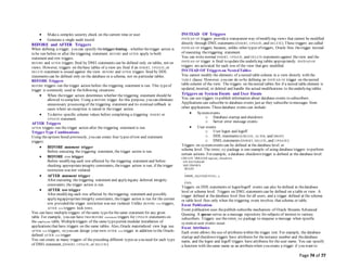 Page 74 of 77
 Makea complex security check on the current time or user
 Generate a single audit record
BEFORE and AFTER Triggers
When defining a trigger, you can specify thetriggertiming—whether thetrigger action is
to be run before or after the triggering statement. BEFORE and AFTER apply to both
statement and row triggers.
BEFORE and AFTER triggers fired by DMLstatements can be defined only on tables, not on
views. However, triggers on thebase tables of a view are fired if an INSERT, UPDATE, or
DELETE statement is issued against the view. BEFORE and AFTER triggers fired by DDL
statements can be defined only on the database or a schema, not on particular tables.
BEFORE Triggers
BEFORE triggers run the trigger action before the triggering statement is run. This typeof
trigger is commonly used in thefollowing situations:
 When thetrigger action determines whether the triggering statement should be
allowed to complete. Using a BEFORE trigger for this purpose, you can eliminate
unnecessary processing of the triggering statement and its eventual rollback in
cases where an exception is raised in thetrigger action.
 To derive specific column values before completing a triggering INSERT or
UPDATE statement.
AFTER Triggers
AFTER triggers run the trigger action after the triggering statement is run.
TriggerType Combinations
Using theoptions listed previously, you can create four types of row and statement
triggers:
 BEFORE statement trigger
Before executing the triggering statement, the trigger action is run.
 BEFORE row trigger
Before modifying each row affected by the triggering statement and before
checking appropriateintegrity constraints, thetrigger action is run, if the trigger
restriction was not violated.
 AFTER statement trigger
After executing the triggering statement and applyingany deferred integrity
constraints, the trigger action is run.
 AFTER row trigger
After modifying each row affected by thetriggering statement and possibly
applyingappropriateintegrity constraints, thetrigger action is run for the current
row provided the trigger restriction was not violated. Unlike BEFORE row triggers,
AFTER row triggers lock rows.
You can have multiple triggers of thesame typefor thesame statement for any given
table. For example, you can have two BEFORE statement triggers for UPDATE statements on
the employees table. Multipletriggers of the same typepermit modular installation of
applications that have triggers on the same tables. Also, Oracle materialized view logs use
AFTER row triggers, so you can design your own AFTER row trigger in addition to the Oracle-
defined AFTER row trigger.
You can create as many triggers of the preceding different types as you need for each type
of DMLstatement, (INSERT, UPDATE, or DELETE).
INSTEAD OF Triggers
INSTEAD OF triggers providea transparent way of modifying views that cannot be modified
directly through DMLstatements (INSERT, UPDATE, and DELETE). These triggers are called
INSTEAD OF triggers because, unlike other types of triggers, Oracle fires thetrigger instead
of executing thetriggering statement.
You can write normal INSERT, UPDATE, and DELETE statements against theview and the
INSTEAD OF trigger is fired to updatethe underlying tables appropriately. INSTEAD OF
triggers are activated for each row of the view that gets modified.
INSTEAD OF Triggers on NestedTables
You cannot modify the elements of a nested table column in a view directly with the
TABLE clause. However, you can do so by defining an INSTEAD OF trigger on thenested
table column of the view. The triggers on thenested tables fire if a nested table element is
updated, inserted, or deleted and handle the actual modifications to theunderlying tables.
Triggers on System Events and User Events
You can use triggers to publish information about database events to subscribers.
Applications can subscribe to database events just as they subscribe to messages from
other applications. Thesedatabase events can include:
 Systemevents
o Database startup and shutdown
o Server error message events
 User events
o User logon and logoff
o DDL statements (CREATE, ALTER, and DROP)
o DMLstatements (INSERT, DELETE, and UPDATE)
Triggers on systemevents can be defined at the database level or
schema level. The DBMS_AQ package is one example of using database triggers to perform
certain actions. For example, a database shutdown trigger is defined at the database level:
CREATE TRIGGER register_shutdown
ON DATABASE
SHUTDOWN
BEGIN
...
DBMS_AQ.ENQUEUE(...);
...
END;
Triggers on DDLstatements or logon/logoff events can also be defined at thedatabase
level or schema level. Triggers on DMLstatements can be defined on a table or view. A
trigger defined at thedatabase level fires for all users, and a trigger defined at the schema
or table level fires only when the triggering event involves that schema or table.
Event Publication
Event publication uses thepublish-subscribe mechanism of Oracle Streams Advanced
Queuing. A queue serves as a message repository for subjects of interest to various
subscribers. Triggers use the DBMS_AQ package to enqueue a message when specific
systemor user events occur.
Event Attributes
Each event allows the use of attributes within the trigger text. For example, the database
startup and shutdown triggers have attributes for theinstance number and thedatabase
name, and the logon and logoff triggers have attributes for the user name. You can specify
a function with thesame name as an attributewhen you create a trigger if you want to
 