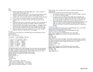 Page 77 of 77
END;
Where,
 CREATE [OR REPLACE] TRIGGER trigger_name : Creates or replace an
existing trigger with the trigger_name.
 {BEFORE | AFTER | INSTEAD OF} : This specifies when thetrigger would be
executed. TheINSTEAD OF clause is used for creating trigger on a view.
 {INSERT [OR] | UPDATE[OR] | DELETE}: This specifies the DMLoperation.
 [OF col_name]: This specifies thecolumn name that would be updated.
 [ON table_name]: This specifies the name of the table associated with the
trigger.
 [REFERENCING OLD AS o NEW AS n]: This allows you to refer new and old
values for various DMLstatements, like INSERT, UPDATE, and DELETE.
 [FOR EACH ROW]: This specifies a row level trigger, i.e., thetrigger would be
executed for each row being affected. Otherwisethe trigger will execute just
once when theSQL statement is executed, which is called a table level trigger.
 WHEN (condition): This provides a condition for rows for which thetrigger
would fire. This clause is valid only for row level triggers.
Example:
To start with, we will be using the CUSTOMERStable we had created and used in the
previous chapters:
Select * from customers;
+----+----------+-----+-----------+----------+
| ID | NAME | AGE | ADDRESS | SALARY |
+----+----------+-----+-----------+----------+
| 1 | Ramesh | 32 | Ahmedabad | 2000.00 |
| 2 | Khilan | 25 | Delhi | 1500.00 |
| 3 | kaushik | 23 | Kota | 2000.00 |
| 4 | Chaitali | 25 | Mumbai | 6500.00 |
| 5 | Hardik | 27 | Bhopal | 8500.00 |
| 6 | Komal | 22 | MP | 4500.00 |
+----+----------+-----+-----------+----------+
The following program creates a row level trigger for the customers table that would fire
for INSERT or UPDATEor DELETE operations performed on theCUSTOMERStable.
This trigger will display thesalary difference between theold values and new values:
CREATE OR REPLACE TRIGGER display_salary_changes
BEFORE DELETE OR INSERT OR UPDATEON customers
FOR EACH ROW
WHEN (NEW.ID > 0)
DECLARE
sal_diff number;
BEGIN
sal_diff := :NEW.salary - :OLD.salary;
dbms_output.put_line('Old salary:' || :OLD.salary);
dbms_output.put_line('New salary:' || :NEW.salary);
dbms_output.put_line('Salary difference: ' || sal_diff);
END;
/
When theabove code is executed at SQL prompt, it produces thefollowing result:
Trigger created.
Here following two points are important and should be noted carefully:
 OLD and NEW references are not available for table level triggers, rather you
can use them for record level triggers.
 If you want to query the table in the same trigger, then you should use the
AFTER keyword, because triggers can query thetable or change it again only
after the initial changes are applied and thetable is back in a consistent state.
 Above trigger has been written in such a way that it will fire before any
DELETE or INSERT or UPDATEoperation on the table, but you can write your
trigger on a single or multiple operations, for example BEFORE DELETE,
which will fire whenever a record will be deleted using DELETE operation on
the table.
Triggering a Trigger
Let us performsome DMLoperations on the CUSTOMERStable. Here is one INSERT
statement which will create a new record in the table:
INSERT INTO CUSTOMERS(ID,NAME,AGE,ADDRESS,SALARY)
VALUES (7, 'Kriti', 22, 'HP', 7500.00 );
When a record is created in CUSTOMERStable, above create trigger
display_salary_changes willbe fired and it will display following result:
Old salary:
New salary: 7500
Salary difference:
Because this is a new record so old salary is not available and above result is coming as
null. Now, let us performone more DMLoperation on the CUSTOMERS table. Here is
one UPDATEstatement which will updatean existing record in the table:
UPDATEcustomers
SET salary = salary + 500
WHERE id = 2;
When a record is updated in CUSTOMERStable, above create trigger
display_salary_changes willbe fired and it will display following result:
Old salary: 1500
New salary: 2000
Salary difference: 500
 