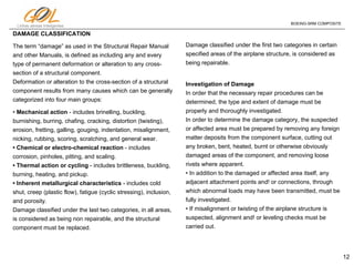 12
Linhas aéreas Inteligentes
BOEING-SRM COMPOSITE
DAMAGE CLASSIFICATION
The term “damage” as used in the Structural Repair Manual
and other Manuals, is defined as including any and every
type of permanent deformation or alteration to any cross-
section of a structural component.
Deformation or alteration to the cross-section of a structural
component results from many causes which can be generally
categorized into four main groups:
• Mechanical action - includes brinelling, buckling,
burnishing, burring, chafing, cracking, distortion (twisting),
erosion, fretting, galling, gouging, indentation, misalignment,
nicking, rubbing, scoring, scratching, and general wear.
• Chemical or electro-chemical reaction - includes
corrosion, pinholes, pitting, and scaling.
• Thermal action or cycling - includes brittleness, buckling,
burning, heating, and pickup.
• Inherent metallurgical characteristics - includes cold
shut, creep (plastic flow), fatigue (cyclic stressing), inclusion,
and porosity.
Damage classified under the last two categories, in all areas,
is considered as being non repairable, and the structural
component must be replaced.
Damage classified under the first two categories in certain
specified areas of the airplane structure, is considered as
being repairable.
Investigation of Damage
In order that the necessary repair procedures can be
determined, the type and extent of damage must be
properly and thoroughly investigated.
In order to determine the damage category, the suspected
or affected area must be prepared by removing any foreign
matter deposits from the component surface, cutting out
any broken, bent, heated, burnt or otherwise obviously
damaged areas of the component, and removing loose
rivets where apparent.
• In addition to the damaged or affected area itself, any
adjacent attachment points and! or connections, through
which abnormal loads may have been transmitted, must be
fully investigated.
• If misalignment or twisting of the airplane structure is
suspected, alignment and! or leveling checks must be
carried out.
 