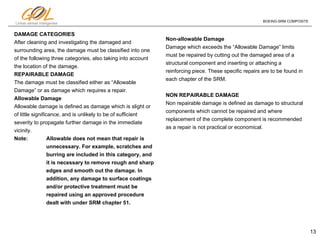 13
Linhas aéreas Inteligentes
BOEING-SRM COMPOSITE
DAMAGE CATEGORIES
After cleaning and investigating the damaged and
surrounding area, the damage must be classified into one
of the following three categories, also taking into account
the location of the damage.
REPAIRABLE DAMAGE
The damage must be classified either as “Allowable
Damage” or as damage which requires a repair.
Allowable Damage
Allowable damage is defined as damage which is slight or
of little significance, and is unlikely to be of sufficient
severity to propagate further damage in the immediate
vicinity.
Note: Allowable does not mean that repair is
unnecessary. For example, scratches and
burring are included in this category, and
it is necessary to remove rough and sharp
edges and smooth out the damage. In
addition, any damage to surface coatings
and/or protective treatment must be
repaired using an approved procedure
dealt with under SRM chapter 51.
Non-allowable Damage
Damage which exceeds the “Allowable Damage” limits
must be repaired by cutting out the damaged area of a
structural component and inserting or attaching a
reinforcing piece. These specific repairs are to be found in
each chapter of the SRM.
NON REPAIRABLE DAMAGE
Non repairable damage is defined as damage to structural
components which cannot be repaired and where
replacement of the complete component is recommended
as a repair is not practical or economical.
 