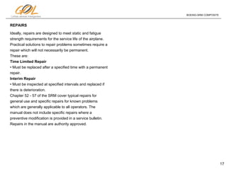 17
Linhas aéreas Inteligentes
BOEING-SRM COMPOSITE
REPAIRS
Ideally, repairs are designed to meet static and fatigue
strength requirements for the service life of the airplane.
Practical solutions to repair problems sometimes require a
repair which will not necessarily be permanent.
These are:
Time Limited Repair
• Must be replaced after a specified time with a permanent
repair.
Interim Repair
• Must be inspected at specified intervals and replaced if
there is deterioration.
Chapter 52 - 57 of the SRM cover typical repairs for
general use and specific repairs for known problems
which are generally applicable to all operators. The
manual does not include specific repairs where a
preventive modification is provided in a service bulletin.
Repairs in the manual are authority approved.
 