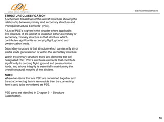 18
Linhas aéreas Inteligentes
BOEING-SRM COMPOSITE
STRUCTURE CLASSIFICATION
A schematic breakdown of the aircraft structure showing the
relationship between primary and secondary structure and
‘Principal Structural Elements’ (PSE).
A List of PSE’s is given in the chapter where applicable.
The structure of the aircraft is classified either as primary or
secondary. Primary structure is that structure whlich
contributes significantly to carrying flight, ground and
pressurization loads.
Secondary structure is that structure which carries only air or
inertia Ioads generated on or within the secondary structure.
Within the primary structure there are elements that are
designated PSE; PSE’s are those elements that contribute
signiflcantly to carrying flight, ground and pressurization
Ioads, and whose integrity is essential in maintaining the
overall structural integrity of the airplane.
NOTE:
Where two items that are PSE are connected together and
the conconnecting item is removable then the connecting
item is also to be considered as PSE.
PSE parts are identified in Chapter 51 - Structure
Classification.
 