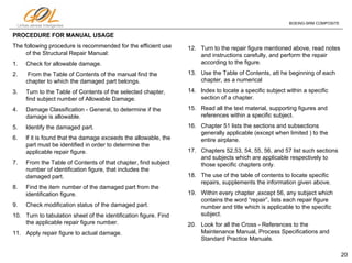 20
Linhas aéreas Inteligentes
BOEING-SRM COMPOSITE
PROCEDURE FOR MANUAL USAGE
The following procedure is recommended for the efficient use
of the Structural Repair Manual:
1. Check for allowable damage.
2. From the Table of Contents of the manual find the
chapter to which the damaged part belongs.
3. Turn to the Table of Contents of the selected chapter,
find subject number of Allowable Damage.
4. Damage Classification - General, to determine if the
damage is allowable.
5. ldentify the damaged part.
6. lf it is found that the damage exceeds the allowable, the
part must be identified in order to determine the
applicable repair figure.
7. From the Table of Contents of that chapter, find subject
number of identification figure, that includes the
damaged part.
8. Find the item number of the damaged part from the
identification figure.
9. Check modification status of the damaged part.
10. Turn to tabulation sheet of the identification figure. Find
the applicable repair figure number.
11. Apply repair figure to actual damage.
12. Turn to the repair figure mentioned above, read notes
and instructions carefully, and perform the repair
according to the figure.
13. Use the Table of Contents, att he beginning of each
chapter, as a numerical
14. lndex to locate a specific subject within a specific
section of a chapter.
15. Read all the text material, supporting figures and
references within a specific subject.
16. Chapter 51 lists the sections and subsections
generally applicable (except when limited ) to the
entire airplane.
17. Chapters 52,53, 54, 55, 56, and 57 list such sections
and subjects which are applicable respectively to
those specific chapters only.
18. The use of the table of contents to locate specific
repairs, supplements the information given above.
19. Within every chapter ,except 56, any subject which
contains the word “repair”, lists each repair figure
number and title which is applicable to the specific
subject.
20. Look for all the Cross - References to the
Maintenance Manual, Process Specifications and
Standard Practice Manuals.
 