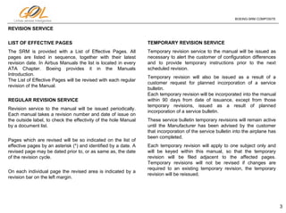 3
Linhas aéreas Inteligentes
BOEING-SRM COMPOSITE
REVISION SERVICE
LIST OF EFFECTIVE PAGES
The SRM is provided with a List of Effective Pages. All
pages are listed in sequence, together with their latest
revision date. In Airbus Manuals the list is located in every
ATA Chapter. Boeing provides it in the Manuals
Introduction.
The List of Effective Pages will be revised with each regular
revision of the Manual.
REGULAR REVISION SERVICE
Revision service to the manual will be issued periodically.
Each manual takes a revision number and date of issue on
the outside label, to check the effectivity of the hole Manual
by a document list.
Pages which are revised will be so indicated on the list of
effective pages by an asterisk (*) and identified by a date. A
revised page may be dated prior to, or as same as, the date
of the revision cycle.
On each individual page the revised area is indicated by a
revision bar on the left margin.
TEMPORARY REVISION SERVICE
Temporary revision service to the manual will be issued as
necessary to alert the customer of configuration differences
and to provide temporary instructions prior to the next
scheduled revision.
Temporary revision will also be issued as a result of a
customer request for planned incorporation of a service
bulletin.
Each temporary revision will be incorporated into the manual
within 90 days from date of issuance, except from those
temporary revisions, issued as a result of planned
incorporation of a service bulletin.
These service bulletin temporary revisions will remain active
until the Manufacturer has been advised by the customer
that incorporation of the service bulletin into the airplane has
been completed.
Each temporary revision will apply to one subject only and
will be keyed within this manual, so that the temporary
revision will be filed adjacent to the affected pages.
Temporary revisions will not be revised if changes are
required to an existing temporary revision, the temporary
revision will be reissued.
 