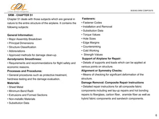6
Linhas aéreas Inteligentes
BOEING-SRM COMPOSITE
SRM - CHAPTER 51
Chapter 51 deals with those subjects which are general in
nature to the entire structure of the airplane. It contains the
following subjects:
General Information:
• Major Assembly Breakdown
• Principal Dimensions
• Structure Classification
• Abbreviations
• Approved methods for damage clean-up.
Aerodynamic Smoothness:
• Requirements and recommendations for flight safety and
economic reasons.
Processes and Procedures:
• General procedures such as protective treatment,
hardness testing and fire damage evaluation.
Materials:
• Sheet Metal
• Minimum Bend Radii
• Extrusions and Formed Sections
• Non-metallic Materials
• Substitution Data
Fasteners:
• Fastener Codes
• Installation and Removal
• Substitution Data
• Torque Values
• Hole Sizes
• Edge Margins
• Countersinking
• Cold Working
• Strength Values
Support of Airplane for Repair:
• Details of supports and loads which can be applied at
various points on structure.
Alignment or Symmetry Checks:
• Means of checking for significant deformation of the
structure.
Damage Removal: Composite Repair Instructions
• Detailed repair instructions for all composite fabric
components including wet lay-up repairs and hot bonding
repairs to fiberglass, carbon fiber, aramide fiber as well as
hybrid fabric components and sandwich components.
 