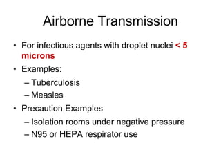 Airborne Transmission
• For infectious agents with droplet nuclei < 5
microns
• Examples:
– Tuberculosis
– Measles
• Precaution Examples
– Isolation rooms under negative pressure
– N95 or HEPA respirator use
 