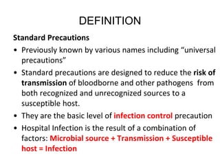 DEFINITION
Standard Precautions
• Previously known by various names including “universal
precautions”
• Standard precautions are designed to reduce the risk of
transmission of bloodborne and other pathogens from
both recognized and unrecognized sources to a
susceptible host.
• They are the basic level of infection control precaution
• Hospital Infection is the result of a combination of
factors: Microbial source + Transmission + Susceptible
host = Infection
 
