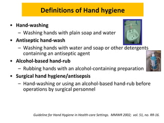 Definitions of Hand hygiene
• Hand-washing
– Washing hands with plain soap and water
• Antiseptic hand-wash
– Washing hands with water and soap or other detergents
containing an antiseptic agent
• Alcohol-based hand-rub
– Rubbing hands with an alcohol-containing preparation
• Surgical hand hygiene/antisepsis
– Hand-washing or using an alcohol-based hand-rub before
operations by surgical personnel
Guideline for Hand Hygiene in Health-care Settings. MMWR 2002; vol. 51, no. RR-16.
 