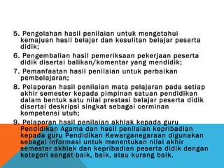 5. Pengolahan hasil penilaian untuk mengetahui
  kemajuan hasil belajar dan kesulitan belajar peserta
  didik;
6. Pengembalian hasil pemeriksaan pekerjaan peserta
  didik disertai balikan/komentar yang mendidik;
7. Pemanfaatan hasil penilaian untuk perbaikan
  pembelajaran;
8. Pelaporan hasil penilaian mata pelajaran pada setiap
  akhir semester kepada pimpinan satuan pendidikan
  dalam bentuk satu nilai prestasi belajar peserta didik
  disertai deskripsi singkat sebagai cerminan
  kompetensi utuh;
9. Pelaporan hasil penilaian akhlak kepada guru
  Pendidikan Agama dan hasil penilaian kepribadian
  kepada guru Pendidikan Kewarganegaraan digunakan
  sebagai informasi untuk menentukan nilai akhir
  semester akhlak dan kepribadian peserta didik dengan
  kategori sangat baik, baik, atau kurang baik.
 