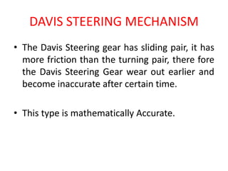 DAVIS STEERING MECHANISM
• The Davis Steering gear has sliding pair, it has
more friction than the turning pair, there fore
the Davis Steering Gear wear out earlier and
become inaccurate after certain time.
• This type is mathematically Accurate.
 