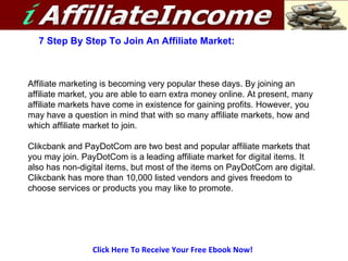 Click Here To Receive Your Free Ebook Now! 7 Step By Step To Join An Affiliate Market: Affiliate marketing is becoming very popular these days. By joining an affiliate market, you are able to earn extra money online. At present, many affiliate markets have come in existence for gaining profits. However, you may have a question in mind that with so many affiliate markets, how and which affiliate market to join. Clikcbank and PayDotCom are two best and popular affiliate markets that you may join. PayDotCom is a leading affiliate market for digital items. It also has non-digital items, but most of the items on PayDotCom are digital. Clikcbank has more than 10,000 listed vendors and gives freedom to choose services or products you may like to promote. 