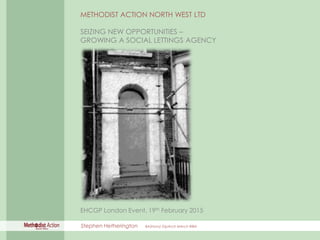 SEIZING NEW OPPORTUNITIES – GROWING A SOCIAL LETTINGS AGENCY
METHODIST ACTION NORTH WEST LTD
SEIZING NEW OPPORTUNITIES –
GROWING A SOCIAL LETTINGS AGENCY
EHCGP London Event, 19th February 2015
Stephen Hetherington BA(Hons) DipArch MArch RIBA
 