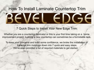 How To Install Laminate Countertop Trim
7 Quick Steps to Install Your New Edge Trim:
Whether you are a countertop fabricator or this is your first time taking on a home
improvement project, building a new countertop can sometimes be a formidable task.
To ease your concerns and build some confidence, we broke the installation of
the edge trim moldings down into 7 quick and easy steps.
We've even provided a list of required materials to get started.
 