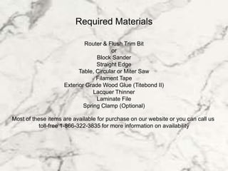 Required Materials
Router & Flush Trim Bit
or
Block Sander
Straight Edge
Table, Circular or Miter Saw
Filament Tape
Exterior Grade Wood Glue (Titebond II)
Lacquer Thinner
Laminate File
Spring Clamp (Optional)
Most of these items are available for purchase on our website or you can call us
toll-free 1-866-322-3835 for more information on availability
 