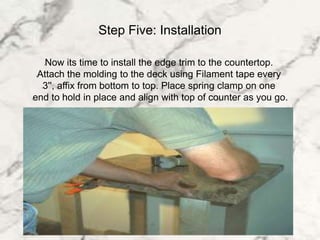 Step Five: Installation
lNow its time to install the edge trim to the countertop.
lAttach the molding to the deck using Filament tape every
l3'', affix from bottom to top. Place spring clamp on one
lend to hold in place and align with top of counter as you go.
 