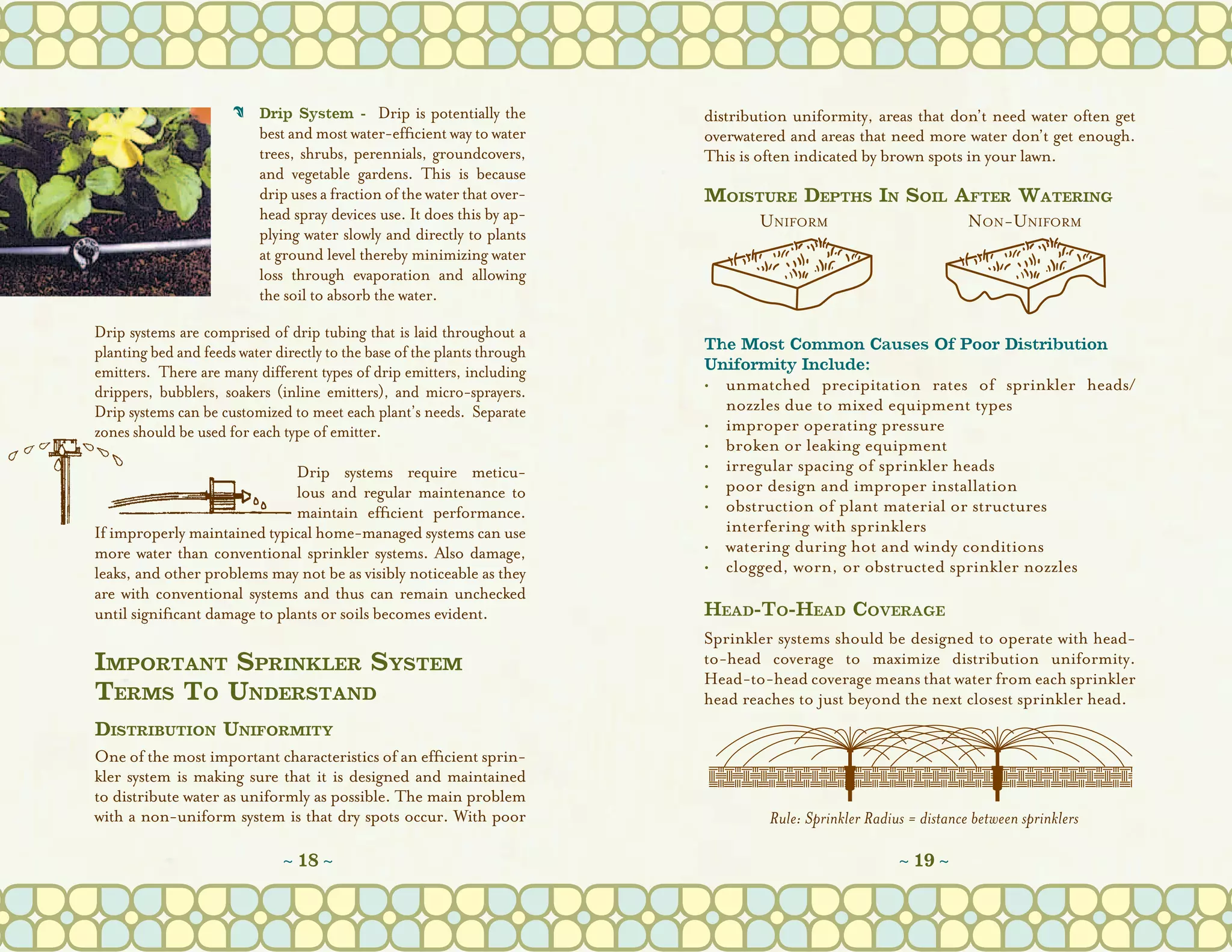 C	 Drip System - Drip is potentially the            distribution uniformity, areas that don’t need water often get
                         best and most water-efficient way to water       overwatered and areas that need more water don’t get enough.
                         trees, shrubs, perennials, groundcovers,         This is often indicated by brown spots in your lawn.
                         and vegetable gardens. This is because
                         drip uses a fraction of the water that over-     Moisture Depths In Soil After Watering
                         head spray devices use. It does this by ap-           Uniform             Non-Uniform
                         plying water slowly and directly to plants
                         at ground level thereby minimizing water
                         loss through evaporation and allowing
                         the soil to absorb the water.
Drip systems are comprised of drip tubing that is laid throughout a
planting bed and feeds water directly to the base of the plants through   The Most Common Causes Of Poor Distribution
emitters.  There are many different types of drip emitters, including     Uniformity Include:
drippers, bubblers, soakers (inline emitters), and micro-sprayers.        •	unmatched precipitation rates of sprinkler heads/
Drip systems can be customized to meet each plant’s needs.  Separate         nozzles due to mixed equipment types
zones should be used for each type of emitter.                            •	improper operating pressure
                                                                          •	broken or leaking equipment
                               Drip systems require meticu-               •	irregular spacing of sprinkler heads
                               lous and regular maintenance to            •	poor design and improper installation
                               maintain efficient performance.            •	obstruction of plant material or structures
If improperly maintained typical home-managed systems can use             	 interfering with sprinklers
more water than conventional sprinkler systems. Also damage,              •	watering during hot and windy conditions
leaks, and other problems may not be as visibly noticeable as they        •	clogged, worn, or obstructed sprinkler nozzles
are with conventional systems and thus can remain unchecked
until significant damage to plants or soils becomes evident.              Head-To-Head Coverage
                                                                          Sprinkler systems should be designed to operate with head-
Important Sprinkler System                                                to-head coverage to maximize distribution uniformity.
                                                                          Head-to-head coverage means that water from each sprinkler
Terms To Understand                                                       head reaches to just beyond the next closest sprinkler head.
Distribution Uniformity
One of the most important characteristics of an efficient sprin-
kler system is making sure that it is designed and maintained
to distribute water as uniformly as possible. The main problem
with a non-uniform system is that dry spots occur. With poor                       Rule: Sprinkler Radius = distance between sprinklers

                              ~ 18 ~                                                                    ~ 19 ~
 