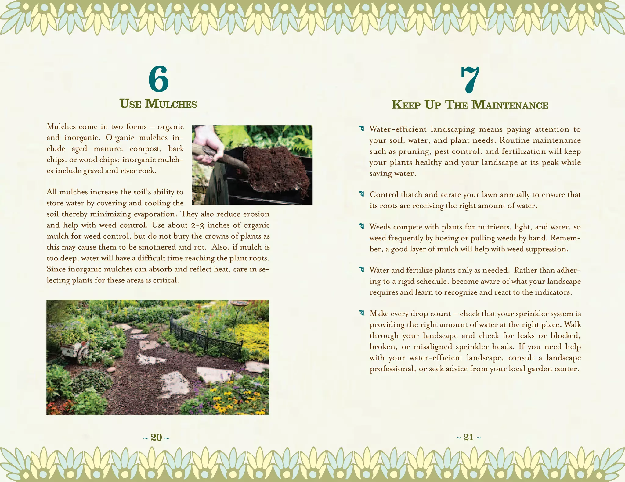 6
                      Use Mulches
                                                                                                    7
                                                                                Keep Up The Maintenance
Mulches come in two forms – organic                                    C	  ater-efficient landscaping means paying attention to
                                                                          W
and inorganic. Organic mulches in-                                        your soil, water, and plant needs. Routine maintenance
clude aged manure, compost, bark                                          such as pruning, pest control, and fertilization will keep
chips, or wood chips; inorganic mulch-                                    your plants healthy and your landscape at its peak while
es include gravel and river rock.                                         saving water.
All mulches increase the soil’s ability to                             C	  ontrol thatch and aerate your lawn annually to ensure that
                                                                          C
store water by covering and cooling the                                   its roots are receiving the right amount of water.
soil thereby minimizing evaporation. They also reduce erosion
and help with weed control. Use about 2-3 inches of organic            C	  eeds compete with plants for nutrients, light, and water, so
                                                                          W
mulch for weed control, but do not bury the crowns of plants as           weed frequently by hoeing or pulling weeds by hand. Remem-
this may cause them to be smothered and rot.  Also, if mulch is           ber, a good layer of mulch will help with weed suppression.  
too deep, water will have a difficult time reaching the plant roots.
Since inorganic mulches can absorb and reflect heat, care in se-       C	  ater and fertilize plants only as needed.  Rather than adher-
                                                                          W
lecting plants for these areas is critical.                               ing to a rigid schedule, become aware of what your landscape
                                                                          requires and learn to recognize and react to the indicators.

                                                                       C	  ake every drop count – check that your sprinkler system is
                                                                          M
                                                                          providing the right amount of water at the right place. Walk
                                                                          through your landscape and check for leaks or blocked,
                                                                          broken, or misaligned sprinkler heads. If you need help
                                                                          with your water-efﬁcient landscape, consult a landscape
                                                                          professional, or seek advice from your local garden center.




                             ~ 20 ~                                                                ~ 21 ~
 