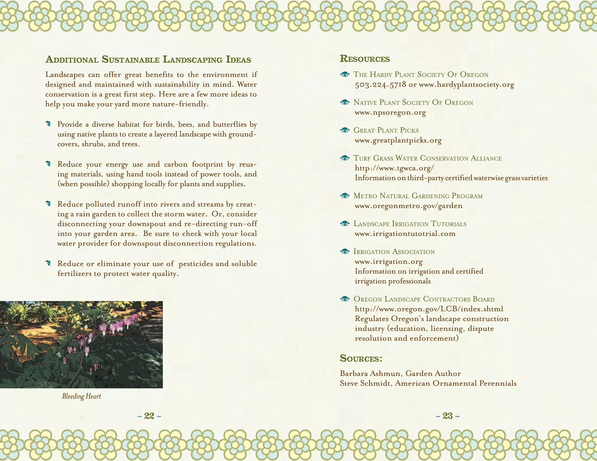 Additional Sustainable Landscaping Ideas                            Resources
Landscapes can offer great benefits to the environment if           o	 The Hardy Plant Society Of Oregon
designed and maintained with sustainability in mind. Water          	 503.224.5718 or www.hardyplantsociety.org
conservation is a great first step. Here are a few more ideas to
help you make your yard more nature-friendly.                       o	 Native Plant Society Of Oregon
                                                                    	 www.npsoregon.org
C	 Provide a diverse habitat for birds, bees, and butterflies by
   
   using native plants to create a layered landscape with ground-   o	 Great Plant Picks
   covers, shrubs, and trees.                                       	 www.greatplantpicks.org

                                                                    o	 Turf Grass Water Conservation Alliance
C	 Reduce your energy use and carbon footprint by reus-
                                                                   	 http://www.tgwca.org/
   ing materials, using hand tools instead of power tools, and      	 Information on third-party certified waterwise grass varieties
   (when possible) shopping locally for plants and supplies.
                                                                    o	 Metro Natural Gardening Program
C	 Reduce polluted runoff into rivers and streams by creat-
                                                                   	 www.oregonmetro.gov/garden
   ing a rain garden to collect the storm water.  Or, consider
   disconnecting your downspout and re-directing run-off            o	 Landscape Irrigation Tutorials
   into your garden area.  Be sure to check with your local         	 www.irrigationtutotrial.com
   water provider for downspout disconnection regulations.
                                                                    o	 Irrigation Association
C	 Reduce or eliminate your use of  pesticides and soluble
                                                                   	 www.irrigation.org
   fertilizers to protect water quality.                            	 Information on irrigation and certified
                                                                    	 irrigation professionals

                                                                    o	 Oregon Landscape Contractors Board
                                                                    	 http://www.oregon.gov/LCB/index.shtml
                                                                    	 Regulates Oregon’s landscape construction
                                                                    	 industry (education, licensing, dispute
                                                                    	 resolution and enforcement)

                                                                    Sources:
                                                                    Barbara Ashmun, Garden Author
                                                                    Steve Schmidt, American Ornamental Perennials
     Bleeding Heart

                            ~ 22 ~                                                               ~ 23 ~
 