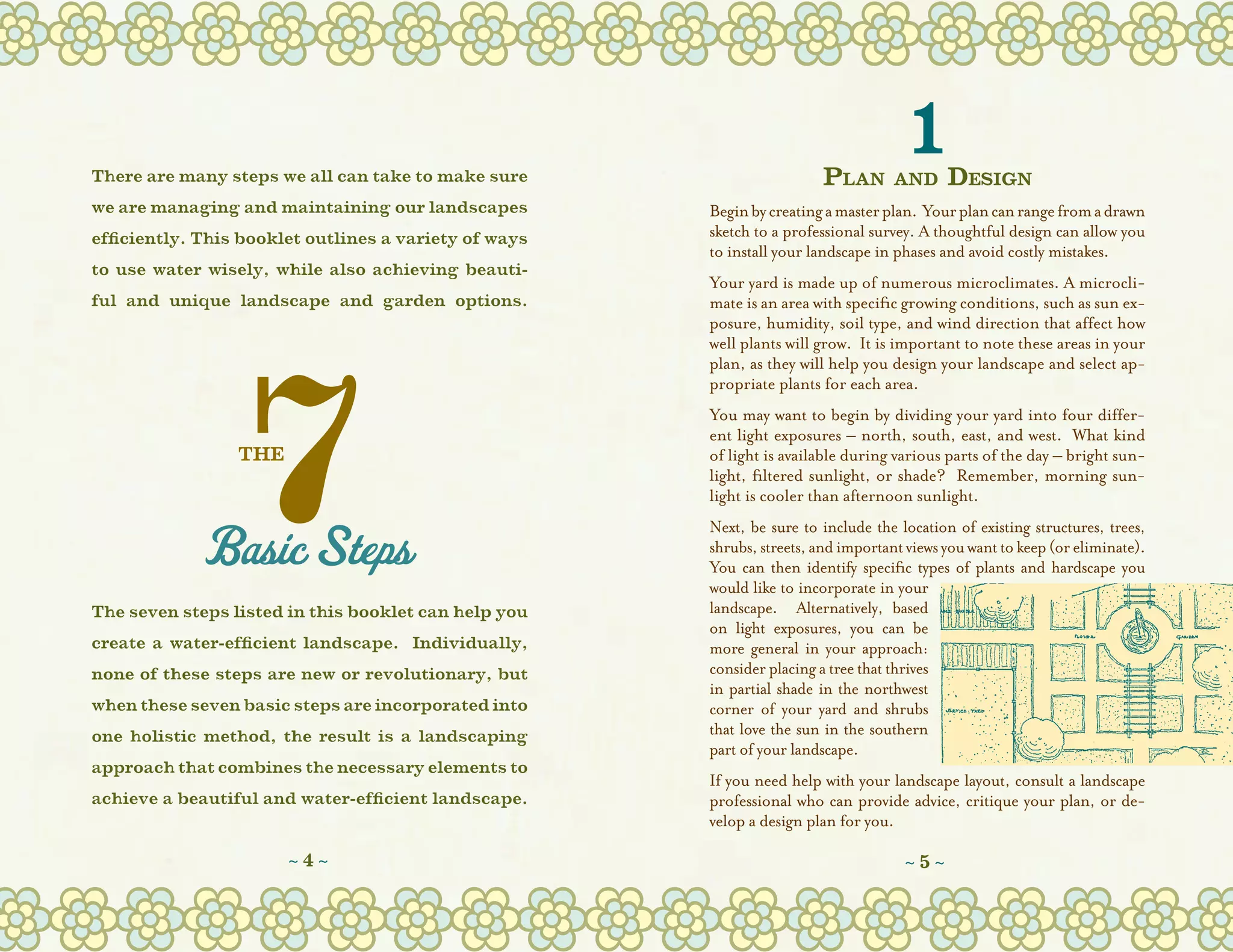There are many steps we all can take to make sure                        Plan
                                                                                      1
                                                                                    and      Design
we are managing and maintaining our landscapes         Begin by creating a master plan.  Your plan can range from a drawn
efficiently. This booklet outlines a variety of ways   sketch to a professional survey. A thoughtful design can allow you
                                                       to install your landscape in phases and avoid costly mistakes.
to use water wisely, while also achieving beauti-
                                                       Your yard is made up of numerous microclimates. A microcli-
ful and unique landscape and garden options.           mate is an area with specific growing conditions, such as sun ex-
                                                       posure, humidity, soil type, and wind direction that affect how
                                                       well plants will grow.  It is important to note these areas in your
                                                       plan, as they will help you design your landscape and select ap-
                                                       propriate plants for each area.  
                                                       You may want to begin by dividing your yard into four differ-
                                                       ent light exposures – north, south, east, and west.  What kind
                 THE                                   of light is available during various parts of the day – bright sun-
                                                       light, filtered sunlight, or shade?  Remember, morning sun-
                                                       light is cooler than afternoon sunlight.
                                                       Next, be sure to include the location of existing structures, trees,
                                                       shrubs, streets, and important views you want to keep (or eliminate).  
                                                       You can then identify specific types of plants and hardscape you
                                                       would like to incorporate in your
The seven steps listed in this booklet can help you    landscape.   Alternatively, based
                                                       on light exposures, you can be
create a water-efficient landscape. Individually,      more general in your approach:
none of these steps are new or revolutionary, but      consider placing a tree that thrives
                                                       in partial shade in the northwest
when these seven basic steps are incorporated into     corner of your yard and shrubs
one holistic method, the result is a landscaping       that love the sun in the southern
                                                       part of your landscape.
approach that combines the necessary elements to
                                                       If you need help with your landscape layout, consult a landscape
achieve a beautiful and water-efficient landscape.     professional who can provide advice, critique your plan, or de-
                                                       velop a design plan for you.

                       ~4~                                                            ~5~
 