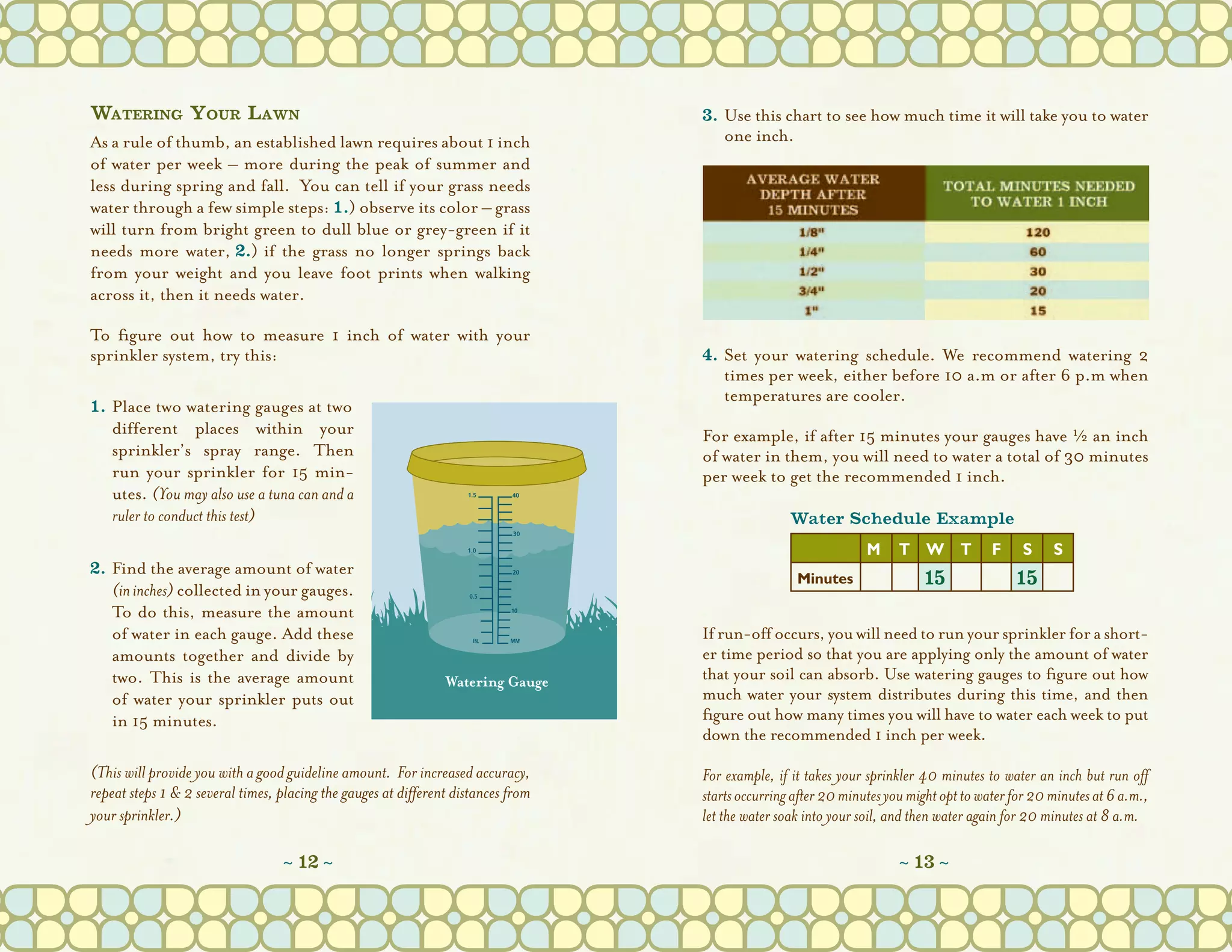 Watering Your Lawn                                                                 3.	Use this chart to see how much time it will take you to water
As a rule of thumb, an established lawn requires about 1 inch                          one inch.
of water per week – more during the peak of summer and
less during spring and fall.  You can tell if your grass needs
water through a few simple steps: 1.) observe its color – grass
will turn from bright green to dull blue or grey-green if it
needs more water, 2.) if the grass no longer springs back
from your weight and you leave foot prints when walking
across it, then it needs water.

To figure out how to measure 1 inch of water with your
sprinkler system, try this:                                                        4.	Set your  watering schedule. We recommend watering 2
                                                                                       times per week, either before 10 a.m or after 6 p.m when
                                                                                       temperatures are cooler. 
1.	Place two watering gauges at two
	 different places within your                                                     For example, if after 15 minutes your gauges have H an inch
  sprinkler’s spray range. Then                                                    of water in them, you will need to water a total of 30 minutes
  run your sprinkler for 15 min-                                                   per week to get the recommended 1 inch.
  utes. (You may also use a tuna can and a
  ruler to conduct this test)                                                                      Water Schedule Example

2.	Find the average amount of water
      (in inches) collected in your gauges.
      To do this, measure the amount
      of water in each gauge. Add these                                            If run-off occurs, you will need to run your sprinkler for a short-
      amounts together and divide by                                               er time period so that you are applying only the amount of water
      two. This is the average  amount                                             that your soil can absorb. Use watering gauges to figure out how
      of water your sprinkler puts out                                             much water your system distributes during this time, and then
      in 15 minutes.                                                               figure out how many times you will have to water each week to put
                                                                                   down the recommended 1 inch per week.

(This will provide you with a good guideline amount.  For increased accuracy,      For example, if it takes your sprinkler 40 minutes to water an inch but run off
repeat steps 1 & 2 several times, placing the gauges at different distances from   starts occurring after 20 minutes you might opt to water for 20 minutes at 6 a.m.,
your sprinkler.)                                                                   let the water soak into your soil, and then water again for 20 minutes at 8 a.m.
                                                                                    
                                   ~ 12 ~                                                                                ~ 13 ~
 