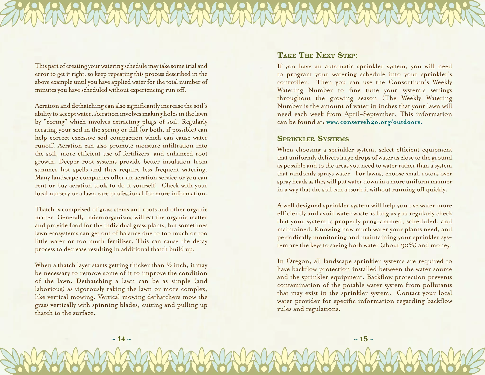 Take The Next Step:
This part of creating your watering schedule may take some trial and     If you have an automatic sprinkler system, you will need
error to get it right, so keep repeating this process described in the   to program your watering schedule  into your sprinkler’s
above example until you have applied water for the total number of       controller.   Then you can use the Consortium’s  Weekly
minutes you have scheduled without experiencing run off.                 Watering Number  to fine tune your system’s settings
                                                                         throughout the growing season (The Weekly Watering
Aeration and dethatching can also significantly increase the soil’s      Number is the amount of water in inches that your lawn will
ability to accept water. Aeration involves making holes in the lawn      need each week from April-September. This information
by “coring” which involves extracting plugs of soil. Regularly           can be found at: www.conserveh2o.org/outdoors.
aerating your soil in the spring or fall (or both, if possible) can
help correct excessive soil compaction which can cause water             Sprinkler Systems
runoff. Aeration can also promote moisture infiltration into
                                                                         When choosing a sprinkler system, select efficient equipment
the soil, more efficient use of fertilizers, and enhanced root
                                                                         that uniformly delivers large drops of water as close to the ground
growth. Deeper root systems provide better insulation from
                                                                         as possible and to the areas you need to water rather than a system
summer hot spells and thus require less frequent watering.  
                                                                         that randomly sprays water.  For lawns, choose small rotors over
Many landscape companies offer an aeration service or you can
                                                                         spray heads as they will put water down in a more uniform manner
rent or buy aeration tools to do it yourself.  Check with your
                                                                         in a way that the soil can absorb it without running off quickly.
local nursery or a lawn care professional for more information.
                                                                         A well designed sprinkler system will help you use water more
Thatch is comprised of grass stems and roots and other organic
                                                                         efficiently and avoid water waste as long as you regularly check
matter. Generally, microorganisms will eat the organic matter
                                                                         that your system is properly programmed, scheduled, and
and provide food for the individual grass plants, but sometimes
                                                                         maintained. Knowing how much water your plants need, and
lawn ecosystems can get out of balance due to too much or too
                                                                         periodically monitoring and maintaining your sprinkler sys-
little water or too much fertilizer. This can cause the decay
                                                                         tem are the keys to saving both water (about 30%) and money.
process to decrease resulting in additional thatch build up.
                                                                         In Oregon, all landscape sprinkler systems are required to
When a thatch layer starts getting thicker than H inch, it may
                                                                         have backﬂow protection installed between the water source
be necessary to remove some of it to improve the condition
                                                                         and the sprinkler equipment. Backﬂow protection prevents
of the lawn. Dethatching a lawn can be as simple (and
                                                                         contamination of the potable water system from pollutants
laborious) as vigorously raking the lawn or more complex,
                                                                         that may exist in the sprinkler system.   Contact your local
like vertical mowing. Vertical mowing dethatchers mow the
                                                                         water provider for speciﬁc information regarding backﬂow
grass vertically with spinning blades, cutting and pulling up
                                                                         rules and regulations.  
thatch to the surface.


                               ~ 14 ~                                                                 ~ 15 ~
 