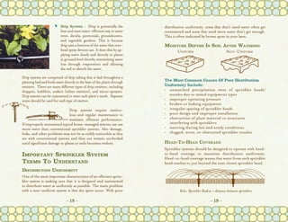 C	 Drip System - Drip is potentially the            distribution uniformity, areas that don’t need water often get
                         best and most water-efficient way to water       overwatered and areas that need more water don’t get enough.
                         trees, shrubs, perennials, groundcovers,         This is often indicated by brown spots in your lawn.
                         and vegetable gardens. This is because
                         drip uses a fraction of the water that over-     Moisture Depths In Soil After Watering
                         head spray devices use. It does this by ap-           Uniform             Non-Uniform
                         plying water slowly and directly to plants
                         at ground level thereby minimizing water
                         loss through evaporation and allowing
                         the soil to absorb the water.
Drip systems are comprised of drip tubing that is laid throughout a
planting bed and feeds water directly to the base of the plants through   The Most Common Causes Of Poor Distribution
emitters.  There are many different types of drip emitters, including     Uniformity Include:
drippers, bubblers, soakers (inline emitters), and micro-sprayers.        •	unmatched precipitation rates of sprinkler heads/
Drip systems can be customized to meet each plant’s needs.  Separate         nozzles due to mixed equipment types
zones should be used for each type of emitter.                            •	improper operating pressure
                                                                          •	broken or leaking equipment
                               Drip systems require meticu-               •	irregular spacing of sprinkler heads
                               lous and regular maintenance to            •	poor design and improper installation
                               maintain efficient performance.            •	obstruction of plant material or structures
If improperly maintained typical home-managed systems can use             	 interfering with sprinklers
more water than conventional sprinkler systems. Also damage,              •	watering during hot and windy conditions
leaks, and other problems may not be as visibly noticeable as they        •	clogged, worn, or obstructed sprinkler nozzles
are with conventional systems and thus can remain unchecked
until significant damage to plants or soils becomes evident.              Head-To-Head Coverage
                                                                          Sprinkler systems should be designed to operate with head-
Important Sprinkler System                                                to-head coverage to maximize distribution uniformity.
                                                                          Head-to-head coverage means that water from each sprinkler
Terms To Understand                                                       head reaches to just beyond the next closest sprinkler head.
Distribution Uniformity
One of the most important characteristics of an efficient sprin-
kler system is making sure that it is designed and maintained
to distribute water as uniformly as possible. The main problem
with a non-uniform system is that dry spots occur. With poor                       Rule: Sprinkler Radius = distance between sprinklers

                              ~ 18 ~                                                                    ~ 19 ~
 