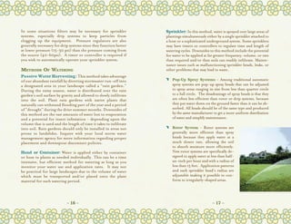 In some situations filters may be necessary for sprinkler           Sprinkler: In this method, water is sprayed over large areas of
systems, especially drip systems to keep particles from             plantings simultaneously either by a single sprinkler attached to
clogging up the equipment.   Pressure regulators are also           a hose or a sophisticated underground system. Some sprinklers
generally necessary for drip systems since they function better     may have timers or controllers to regulate time and length of
at lower pressure (15-30 psi) than the pressure coming from         watering cycles. Downsides to this method include the potential
the source (40-60psi).  A timer or controller is required if        for water to be applied at far greater frequency, volume, or rate
you wish to automatically operate your sprinkler system.            than required and/or than soils can readily infiltrate. Mainte-
                                                                    nance issues such as malfunctioning sprinkler heads, leaks, or
Methods Of Watering                                                 other problems that may lead to waste.  
Passive Water Harvesting: This method takes advantage
of our abundant rainfall by diverting stormwater run-off into       C	 Pop-Up Spray Systems - Among traditional automatic
a designated area in your landscape called a “rain garden.”            spray systems are pop-up spray heads that can be adjusted
During the rainy season, water is distributed over the rain            to spray areas ranging in size from less than quarter circle
garden’s soil surface by gravity and allowed to slowly infiltrate      to a full circle.  The disadvantage of spray heads is that they
into the soil. Plant rain gardens with native plants that              are often less efficient than rotor or drip systems, because
naturally can withstand flooding part of the year and a period         they put water down on the ground faster than it can be ab-
of “drought” during the drier summer months. Downsides of              sorbed. All heads should be of the same type and produced
this method are the vast amounts of water lost to evaporation          by the same manufacturer to get a more uniform distribution
and a potential for insect infestation - depending upon the            of water and simplify maintenance.
volume that is used and the length of time it takes to infiltrate
into soil. Rain gardens should only be installed in areas not       C	 Rotor System - Rotor systems are
prone to landslides. Inquire with your local storm water               generally more efficient than spray
management agency for more information regarding proper                heads because they apply water at a
placement and downspout disconnect policies.                           much slower rate, allowing the soil
                                                                       to absorb moisture more efficiently.
Hand or Container: Water is applied either by container                New rotor systems are specifically de-
or hose to plants as needed individually. This can be a time           signed to apply water at less than half-
intensive, but efficient method for watering as long as you            an-inch per hour and with a radius of
monitor your water use and application rates.   It may not             less than 15 feet.  Application patterns
be practical for large landscapes due to the volume of water           and each sprinkler head’s radius are
which must be transported and/or placed onto the plant                 adjustable making it possible to con-
material for each watering period.                                     form to irregularly-shaped areas.




                            ~ 16 ~                                                               ~ 17 ~
 