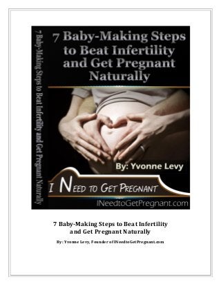 7 Baby-Making Steps to Beat Infertility
and Get Pregnant Naturally
By: Yvonne Levy, Founder of INeedtoGetPregnant.com
 